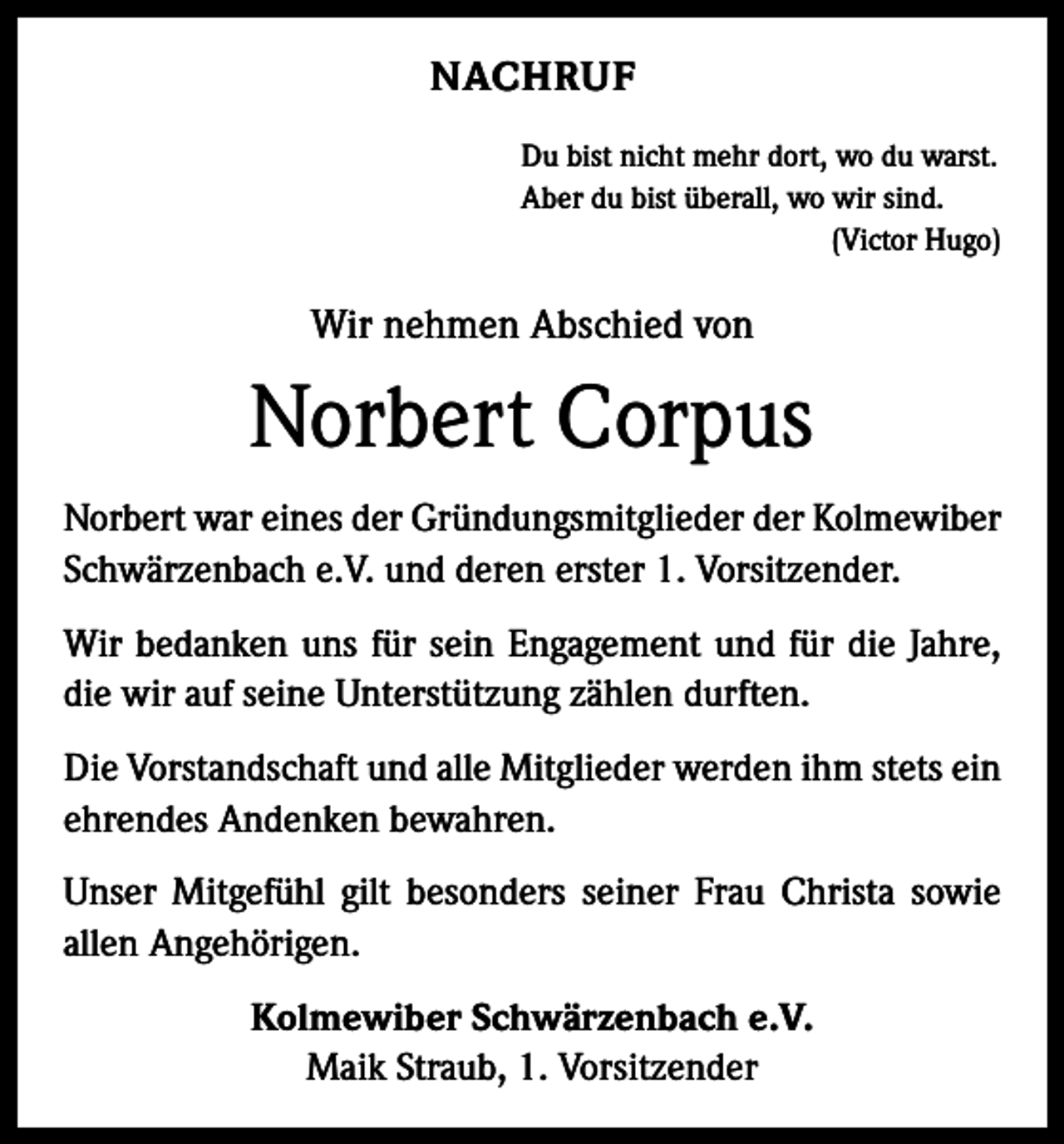 <p>NACHRUF<br />Du bist nicht mehr dort, wo du warst.<br />Aber du bist überall, wo wir sind.</p><p>(Victor Hugo)</p><p>Wir nehmen Abschied von</p><p>Norbert Corpus<br />Norbert war eines der Gründungsmitglieder der Kolmewiber<br />Schwärzenbach e.V. und deren erster 1. Vorsitzender.<br />Wir bedanken uns für sein Engagement und für die Jahre,<br />die wir auf seine Unterstützung zählen durften.<br />Die Vorstandschaft und alle Mitglieder werden ihm stets ein<br />ehrendes Andenken bewahren.<br />Unser Mitgefühl gilt besonders seiner Frau Christa sowie<br />allen Angehörigen.<br />Kolmewiber Schwärzenbach e.V.<br />Maik Straub, 1. Vorsitzender</p>