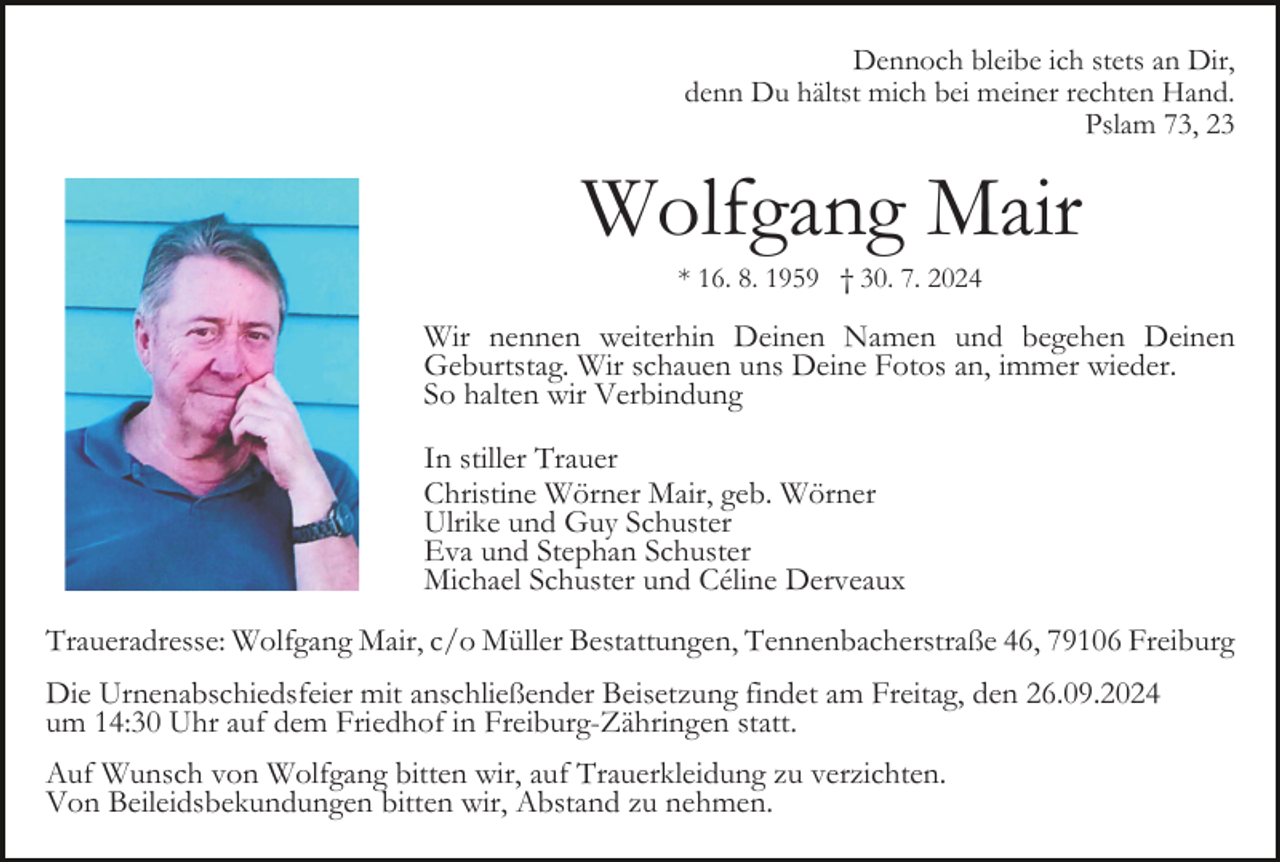<p>Dennoch bleibe ich stets an Dir,<br />denn Du hältst mich bei meiner rechten Hand.<br />Pslam 73, 23</p><p>Wolfgang Mair<br />* 16. 8. 1959 † 30. 7. 2024</p><p>Wir nennen weiterhin Deinen Namen und begehen Deinen<br />Geburtstag. Wir schauen uns Deine Fotos an, immer wieder.<br />So halten wir Verbindung<br />In stiller Trauer<br />Christine Wörner Mair, geb. Wörner<br />Ulrike und Guy Schuster<br />Eva und Stephan Schuster<br />Michael Schuster und Céline Derveaux<br />Traueradresse: Wolfgang Mair, c/o Müller Bestattungen, Tennenbacherstraße 46, 79106 Freiburg<br />Die Urnenabschiedsfeier mit anschließender Beisetzung findet am Freitag, den 26.09.2024<br />um 14:30 Uhr auf dem Friedhof in Freiburg-Zähringen statt.<br />Auf Wunsch von Wolfgang bitten wir, auf Trauerkleidung zu verzichten.<br />Von Beileidsbekundungen bitten wir, Abstand zu nehmen.</p>