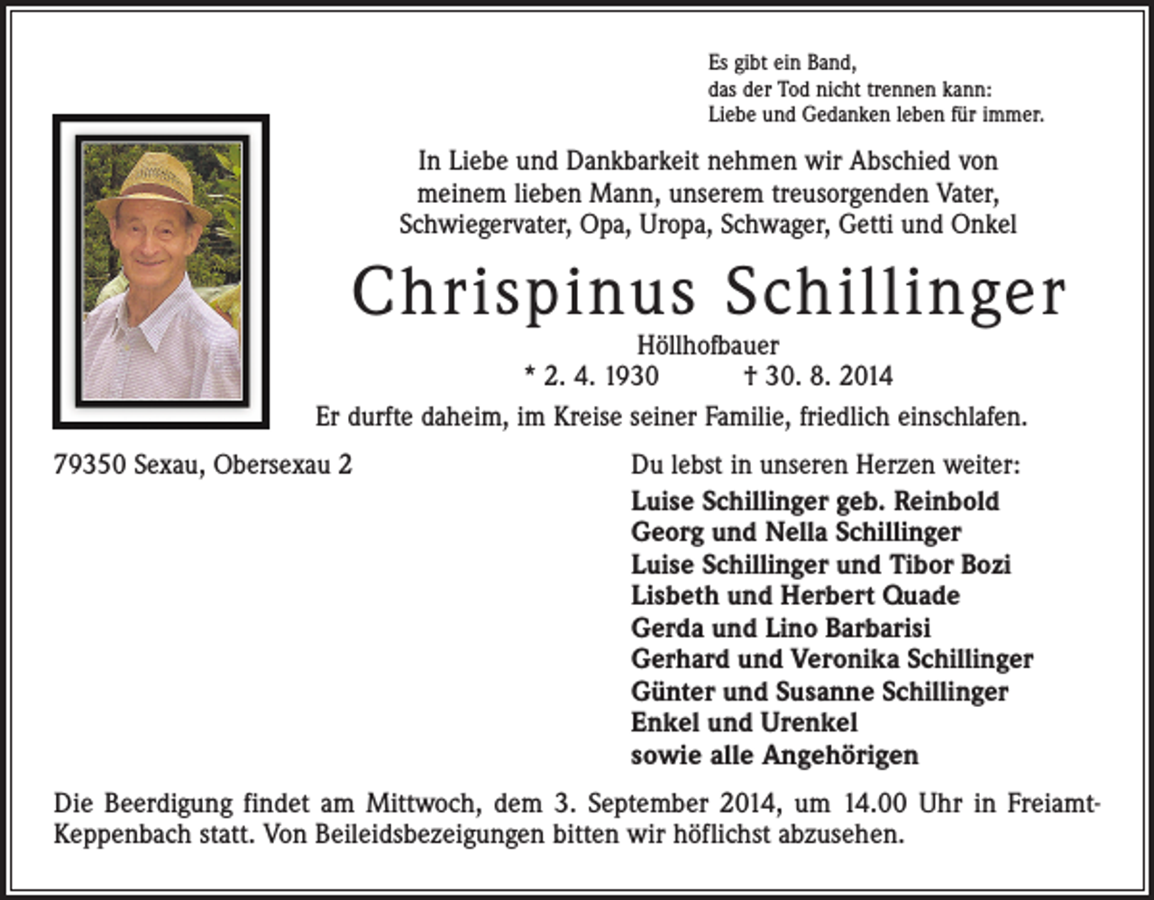 <p>Es gibt ein Band,<br />das der Tod nicht trennen kann:<br />Liebe und Gedanken leben für immer.</p><p>In Liebe und Dankbarkeit nehmen wir Abschied von<br />meinem lieben Mann, unserem treusorgenden Vater,<br />Schwiegervater, Opa, Uropa, Schwager, Getti und Onkel</p><p>Chrispinus Schillinger</p><p>Höllhofbauer<br />* 2. 4. 1930 † 30. 8. 2014<br />Er durfte daheim, im Kreise seiner Familie, friedlich einschlafen.<br />79350 Sexau, Obersexau 2</p><p>Du lebst in unseren Herzen weiter:<br />Luise Schillinger geb. Reinbold<br />Georg und Nella Schillinger<br />Luise Schillinger und Tibor Bozi<br />Lisbeth und Herbert Quade<br />Gerda und Lino Barbarisi<br />Gerhard und Veronika Schillinger<br />Günter und Susanne Schillinger<br />Enkel und Urenkel<br />sowie alle Angehörigen</p><p>Die Beerdigung findet am Mittwoch, dem 3. September 2014, um 14.00 Uhr in FreiamtKeppenbach statt. Von Beileidsbezeigungen bitten wir höflichst abzusehen.</p>