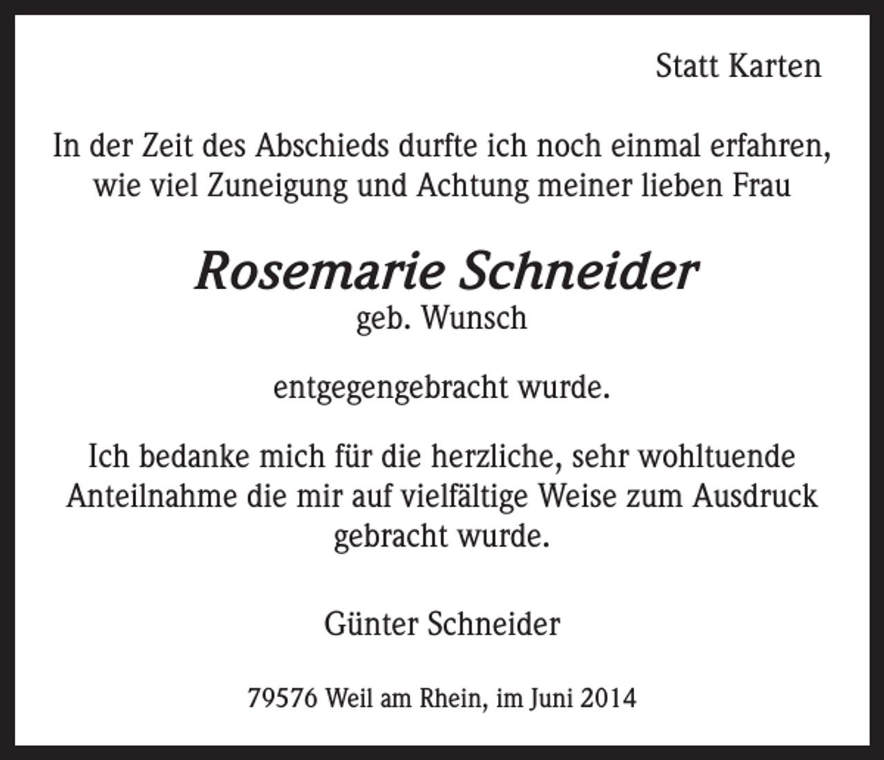 <p>Statt Karten<br />In der Zeit des Abschieds durfte ich noch einmal erfahren,<br />wie viel Zuneigung und Achtung meiner lieben Frau</p><p>Rosemarie Schneider<br />geb. Wunsch</p><p>entgegengebracht wurde.<br />Ich bedanke mich für die herzliche, sehr wohltuende<br />Anteilnahme die mir auf vielfältige Weise zum Ausdruck<br />gebracht wurde.<br />Günter Schneider<br />79576 Weil am Rhein, im Juni 2014</p>
