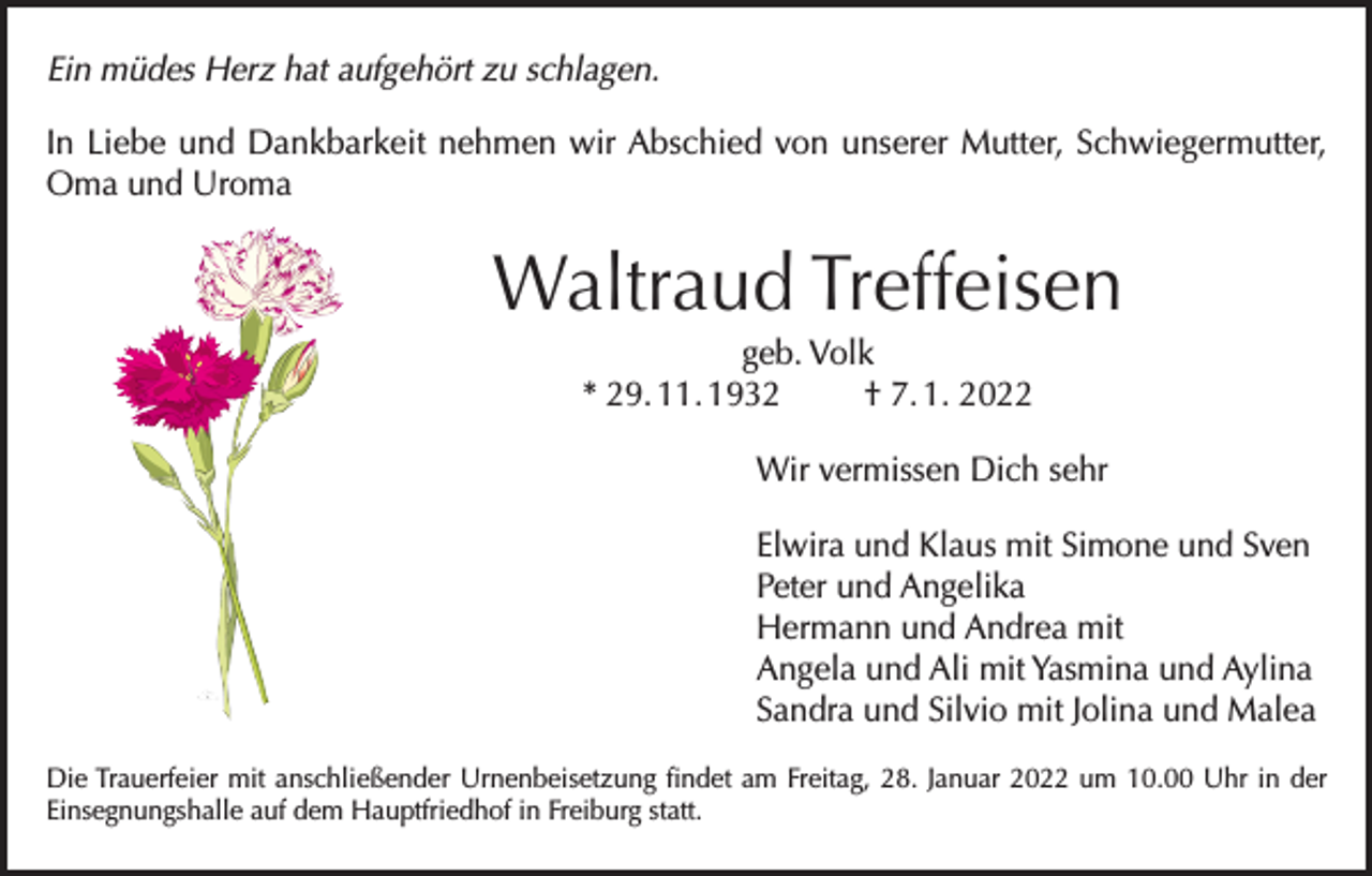<p>Ein müdes Herz hat aufgehört zu schlagen.<br />In Liebe und Dankbarkeit nehmen wir Abschied von unserer Mutter, Schwiegermutter,<br />Oma und Uroma</p><p>Waltraud Treffeisen<br />geb. Volk<br />* 29. 11. 1932<br />† 7. 1. 2022<br />Wir vermissen Dich sehr<br />Elwira und Klaus mit Simone und Sven<br />Peter und Angelika<br />Hermann und Andrea mit<br />Angela und Ali mit Yasmina und Aylina<br />Sandra und Silvio mit Jolina und Malea<br />Die Trauerfeier mit anschließender Urnenbeisetzung findet am Freitag, 28. Januar 2022 um 10.00 Uhr in der<br />Einsegnungshalle auf dem Hauptfriedhof in Freiburg statt.</p>