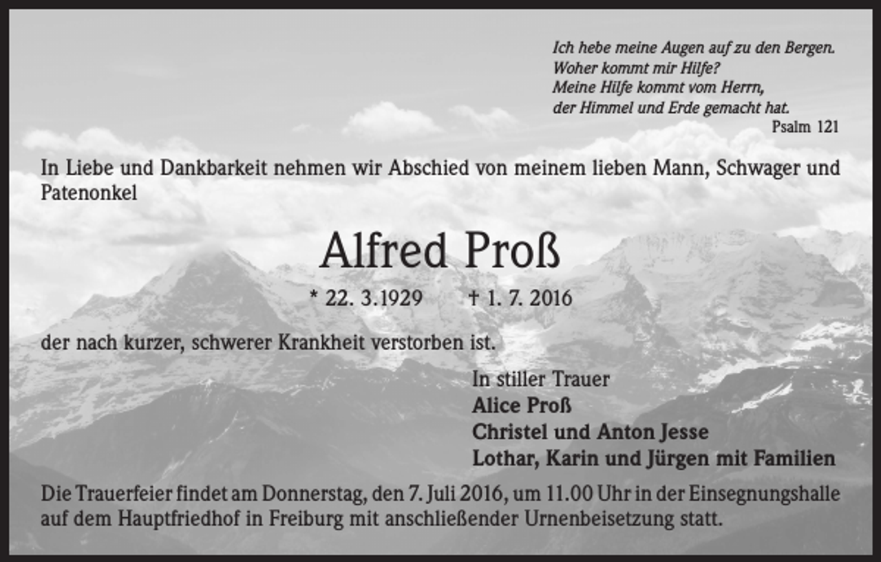 <p>Ich hebe meine Augen auf zu den Bergen.<br />Woher kommt mir Hilfe?<br />Meine Hilfe kommt vom Herrn,<br />der Himmel und Erde gemacht hat.</p><p>Psalm 121</p><p>In Liebe und Dankbarkeit nehmen wir Abschied von meinem lieben Mann, Schwager und<br />­Patenonkel</p><p>Alfred Proß<br />* 22. 3.1929 † 1. 7. 2016<br />der nach kurzer, schwerer Krankheit verstorben ist.<br />In stiller Trauer<br />Alice Proß<br />Christel und Anton Jesse<br />Lothar, Karin und Jürgen mit Familien<br />Die Trauerfeier findet am Donnerstag, den 7. Juli 2016, um 11.00 Uhr in der ­Einsegnungshalle<br />auf dem Hauptfriedhof in Freiburg mit anschließender Urnen­beisetzung statt.</p>