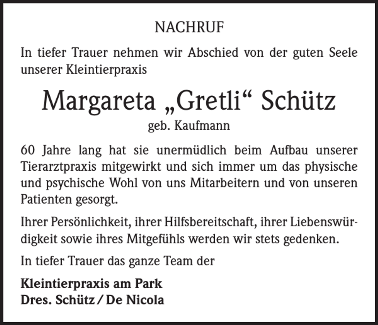 <p>NACHRUF<br />In tiefer Trauer nehmen wir Abschied von der guten Seele<br />unserer Kleintierpraxis</p><p>Margareta „Gretli“ Schütz<br />geb. Kaufmann<br />60 Jahre lang hat sie unermüdlich beim Aufbau unserer<br />Tierarztpraxis mitgewirkt und sich immer um das physische<br />und psychische Wohl von uns Mitarbeitern und von unseren<br />Patienten gesorgt.<br />Ihrer Persönlichkeit, ihrer Hilfsbereitschaft, ihrer Liebenswürdigkeit sowie ihres Mitgefühls werden wir stets gedenken.<br />In tiefer Trauer das ganze Team der<br />Kleintierpraxis am Park<br />Dres. Schütz / De Nicola</p>