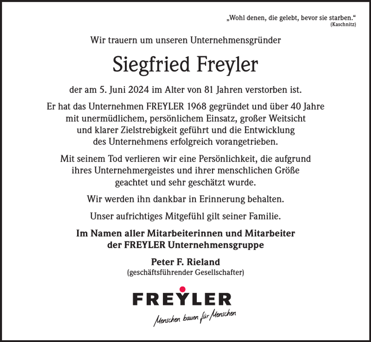 <p>„Wohl denen, die gelebt, bevor sie starben.“<br />(Kaschnitz)</p><p>Wir trauern um unseren Unternehmensgründer</p><p>Siegfried Freyler<br />der am 5. Juni 2024 im Alter von 81 Jahren verstorben ist.<br />Er hat das Unternehmen FREYLER 1968 gegründet und über 40 Jahre<br />mit unermüdlichem, persönlichem Einsatz, großer Weitsicht<br />und klarer Zielstrebigkeit geführt und die Entwicklung<br />des Unternehmens erfolgreich vorangetrieben.<br />Mit seinem Tod verlieren wir eine Persönlichkeit, die aufgrund<br />ihres Unternehmergeistes und ihrer menschlichen Größe<br />geachtet und sehr geschätzt wurde.<br />Wir werden ihn dankbar in Erinnerung behalten.<br />Unser aufrichtiges Mitgefühl gilt seiner Familie.<br />Im Namen aller Mitarbeiterinnen und Mitarbeiter<br />der FREYLER Unternehmensgruppe<br />Peter F. Rieland</p><p>(geschäftsführender Gesellschafter)</p>