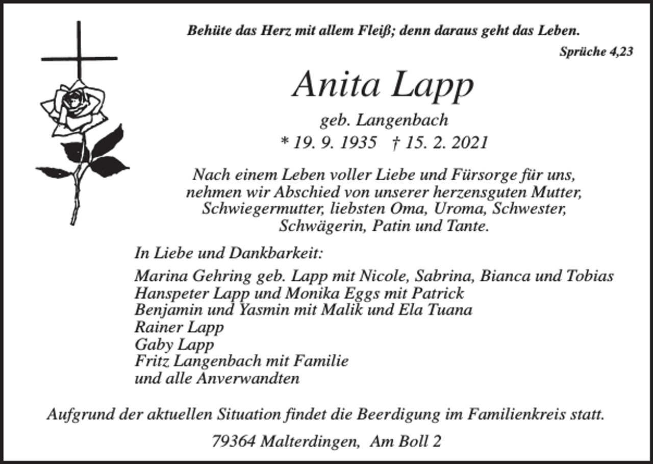 <p>Behüte das Herz mit allem Fleiß; denn daraus geht das Leben.<br />Sprüche 4,23</p><p>Anita Lapp<br />geb. Langenbach<br />* 19. 9. 1935 † 15. 2. 2021<br />Nach einem Leben voller Liebe und Fürsorge für uns,<br />nehmen wir Abschied von unserer herzensguten Mutter,<br />Schwiegermutter, liebsten Oma, Uroma, Schwester,<br />Schwägerin, Patin und Tante.<br />In Liebe und Dankbarkeit:<br />Marina Gehring geb. Lapp mit Nicole, Sabrina, Bianca und Tobias<br />Hanspeter Lapp und Monika Eggs mit Patrick<br />Benjamin und Yasmin mit Malik und Ela Tuana<br />Rainer Lapp<br />Gaby Lapp<br />Fritz Langenbach mit Familie<br />und alle Anverwandten<br />Aufgrund der aktuellen Situation findet die Beerdigung im Familienkreis statt.<br />79364 Malterdingen, Am Boll 2</p>