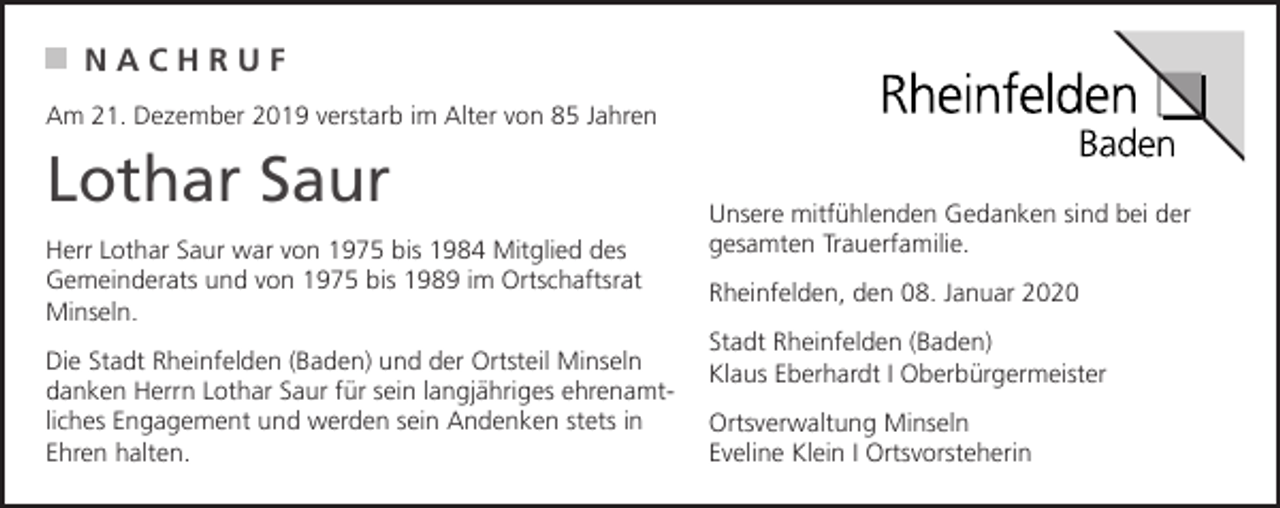 <p>NACHRUF<br />Am 21. Dezember 2019 verstarb im Alter von 85 Jahren</p><p>Lothar Saur<br />Herr Lothar Saur war von 1975 bis 1984 Mitglied des<br />Gemeinderats und von 1975 bis 1989 im Ortschaftsrat<br />Minseln.<br />Die Stadt Rheinfelden (Baden) und der Ortsteil Minseln<br />danken Herrn Lothar Saur für sein langjähriges ehrenamtliches Engagement und werden sein Andenken stets in<br />Ehren halten.</p><p>Unsere mitfühlenden Gedanken sind bei der<br />gesamten Trauerfamilie.<br />Rheinfelden, den 08. Januar 2020<br />Stadt Rheinfelden (Baden)<br />Klaus Eberhardt I Oberbürgermeister<br />Ortsverwaltung Minseln<br />Eveline Klein I Ortsvorsteherin</p>