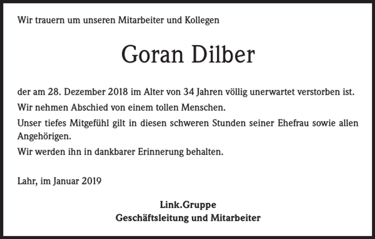 <p>Wir trauern um unseren Mitarbeiter und Kollegen</p><p>Goran Dilber<br />der am 28. Dezember 2018 im Alter von 34 Jahren völlig unerwartet verstorben ist.<br />Wir nehmen Abschied von einem tollen Menschen.<br />Unser tiefes Mitgefühl gilt in diesen schweren Stunden seiner Ehefrau sowie allen<br />Angehörigen.<br />Wir werden ihn in dankbarer Erinnerung behalten.<br />Lahr, im Januar 2019<br />Link.Gruppe<br />Geschäftsleitung und Mitarbeiter</p>
