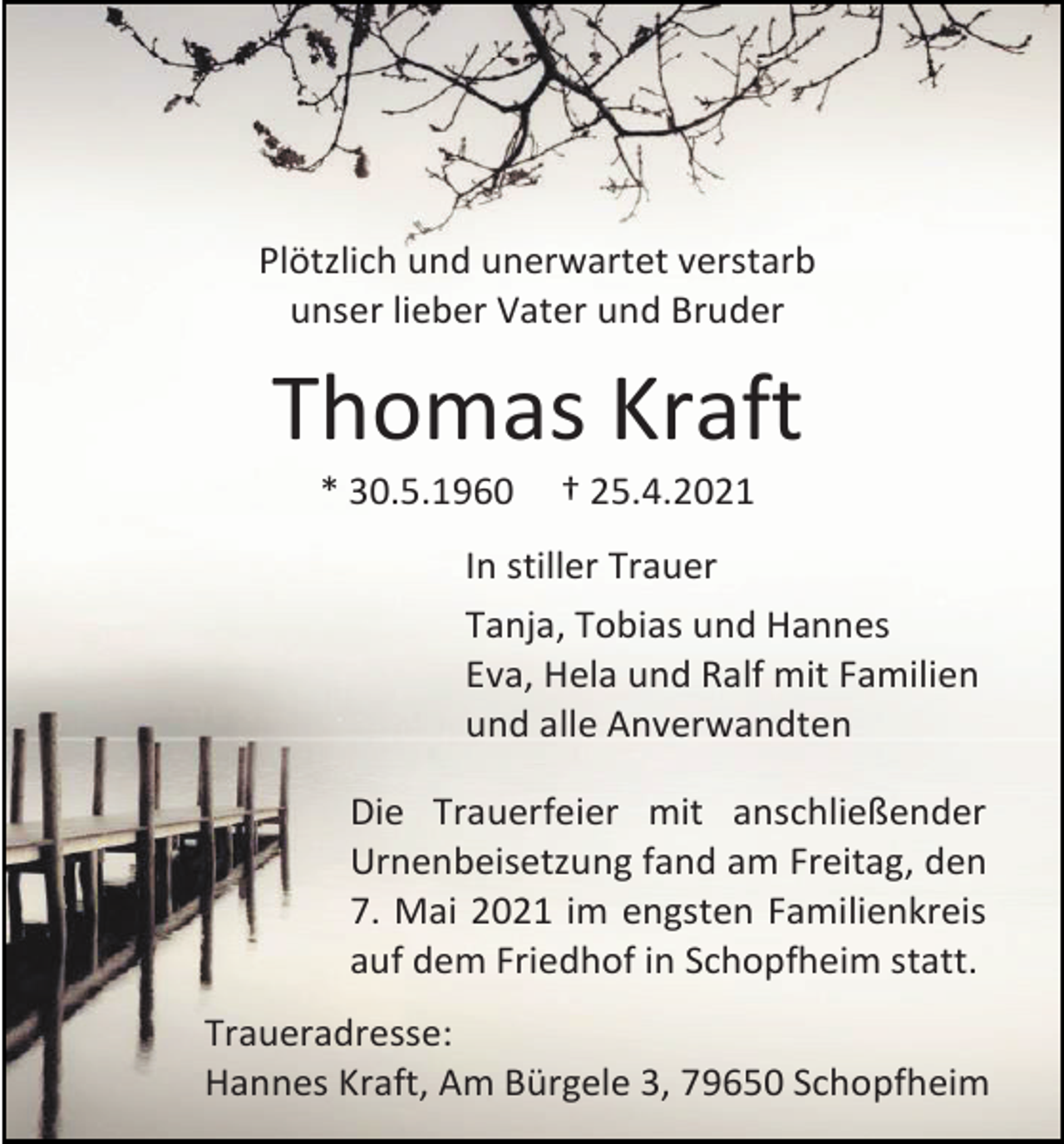 <p>Plötzlich und unerwartet verstarb<br />unser lieber Vater und Bruder</p><p>Thomas Kraft<br />* 30.5.1960</p><p>† 25.4.2021</p><p>In stiller Trauer<br />Tanja, Tobias und Hannes<br />Eva, Hela und Ralf mit Familien<br />und alle Anverwandten<br />Die Trauerfeier mit anschließender<br />Urnenbeisetzung fand am Freitag, den<br />7. Mai 2021 im engsten Familienkreis<br />auf dem Friedhof in Schopfheim statt.<br />Traueradresse:<br />Hannes Kraft, Am Bürgele 3, 79650 Schopfheim</p>
