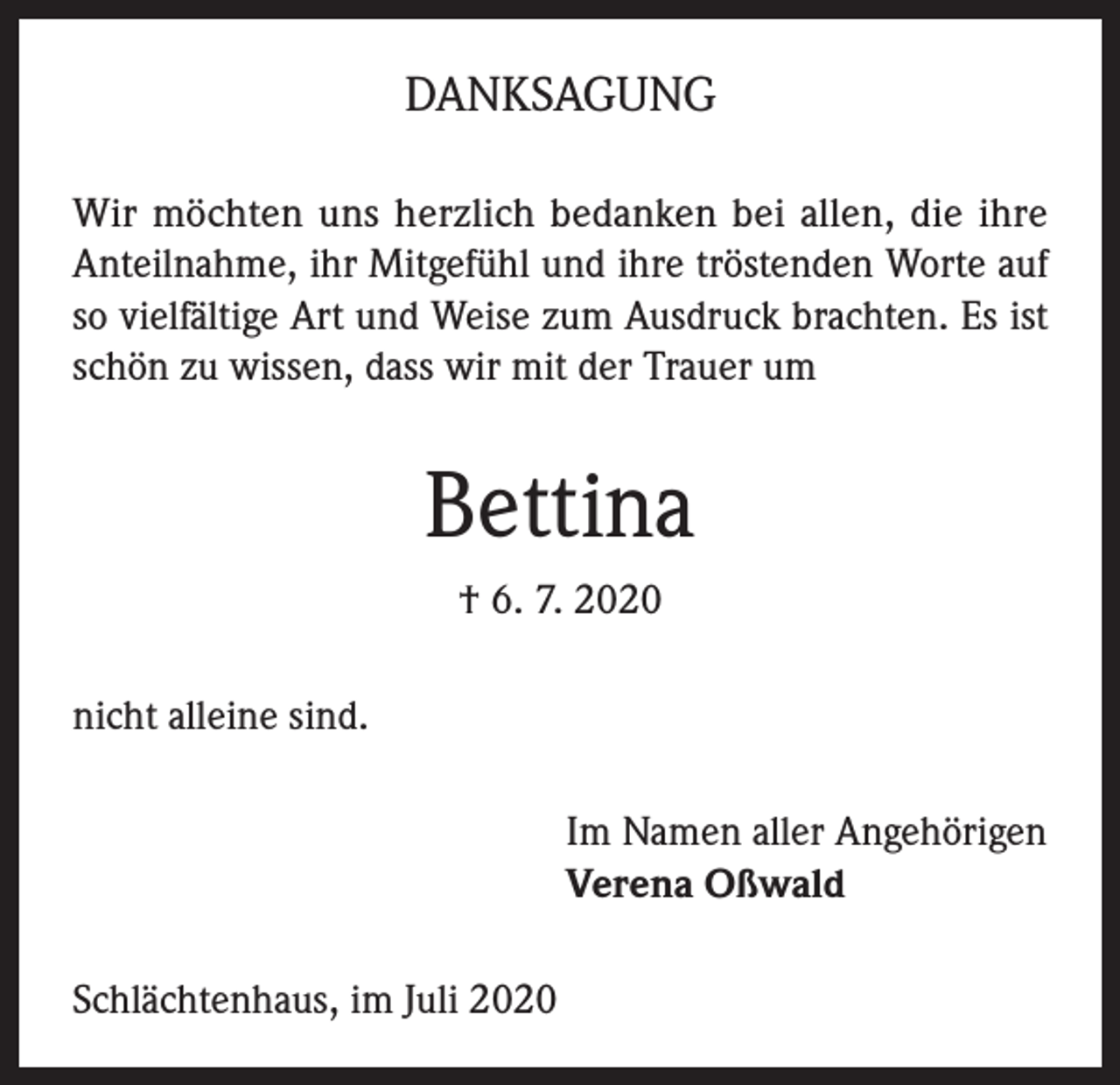 <p>DANKSAGUNG<br />Wir möchten uns herzlich bedanken bei allen, die ihre<br />Anteilnahme, ihr Mitgefühl und ihre tröstenden Worte auf<br />so vielfältige Art und Weise zum Ausdruck brachten. Es ist<br />schön zu wissen, dass wir mit der Trauer um</p><p>Bettina<br />† 6. 7. 2020<br />nicht alleine sind.<br />Im Namen aller Angehörigen<br />Verena Oßwald<br />Schlächtenhaus, im Juli 2020</p>