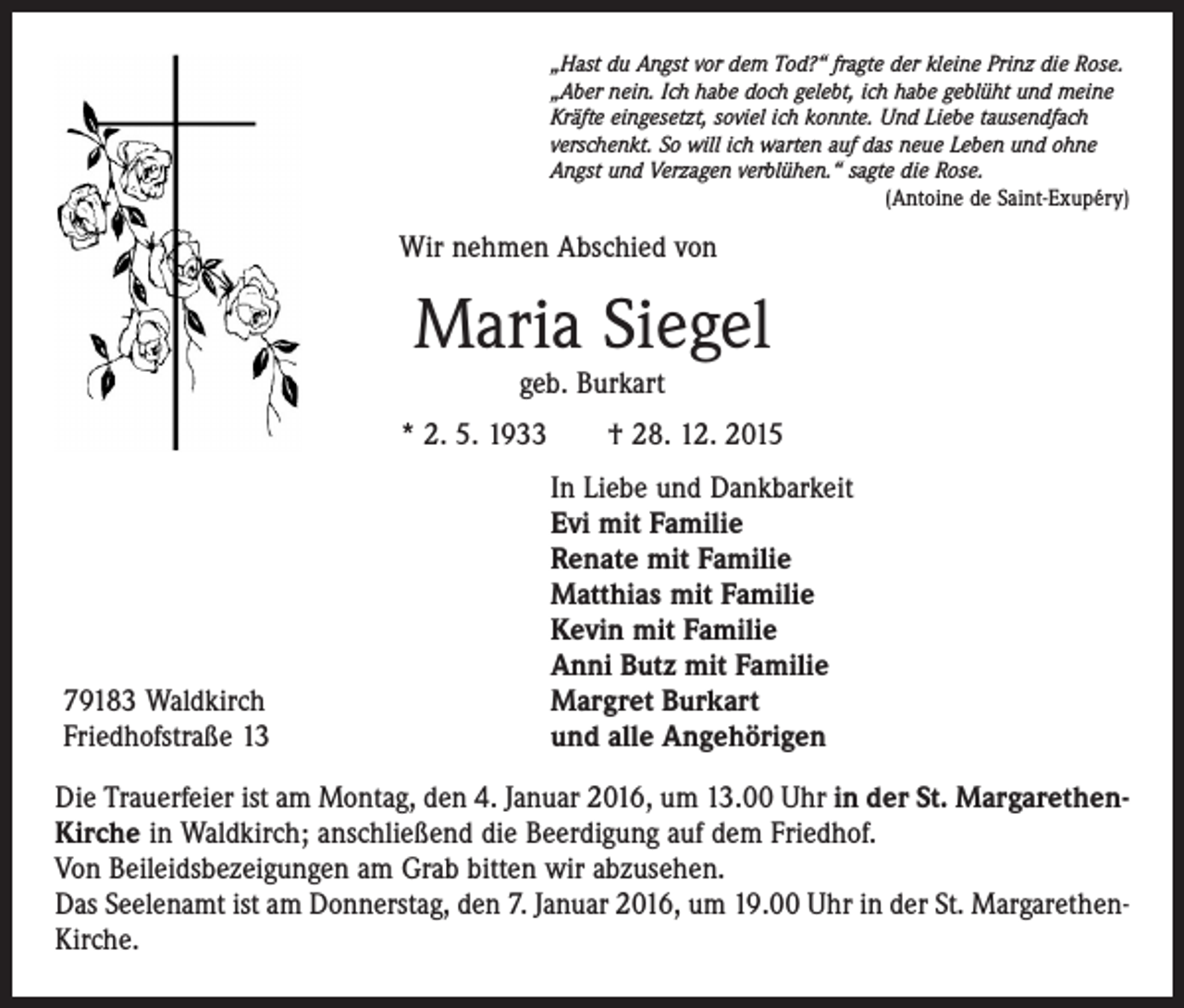 <p>„Hast du Angst vor dem Tod?“ fragte der kleine Prinz die Rose.<br />„Aber nein. Ich habe doch gelebt, ich habe geblüht und meine<br />Kräfte eingesetzt, soviel ich konnte. Und Liebe tausendfach<br />verschenkt. So will ich warten auf das neue Leben und ohne<br />Angst und Verzagen verblühen.“ sagte die Rose.</p><p>(Antoine de Saint-Exupéry)</p><p>Wir nehmen Abschied von</p><p>Maria Siegel<br />geb. Burkart</p><p>* 2. 5. 1933 † 28. 12. 2015</p><p>79183 Waldkirch<br />Friedhofstraße 13</p><p>In Liebe und Dankbarkeit<br />Evi mit Familie<br />Renate mit Familie<br />Matthias mit Familie<br />Kevin mit Familie<br />Anni Butz mit Familie<br />Margret Burkart<br />und alle Angehörigen</p><p>Die Trauerfeier ist am Montag, den 4. Januar 2016, um 13.00 Uhr in der St. MargarethenKirche in Waldkirch; anschließend die Beerdigung auf dem Friedhof.<br />Von Beileidsbezeigungen am Grab bitten wir abzusehen.<br />Das Seelenamt ist am Donnerstag, den 7. Januar 2016, um 19.00 Uhr in der St. MargarethenKirche.</p>