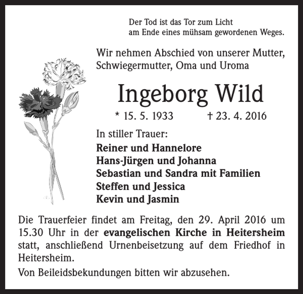<p>Der Tod ist das Tor zum Licht<br />am Ende eines mühsam gewordenen Weges.</p><p>Wir nehmen Abschied von unserer Mutter,<br />Schwiegermutter, Oma und Uroma</p><p>Ingeborg Wild<br />* 15. 5. 1933 † 23. 4. 2016<br />In stiller Trauer:<br />Reiner und Hannelore<br />Hans-Jürgen und Johanna<br />Sebastian und Sandra mit Familien<br />Steffen und Jessica<br />Kevin und Jasmin<br />Die Trauerfeier findet am Freitag, den 29. April 2016 um<br />15.30 Uhr in der evangelischen Kirche in Heitersheim<br />statt, anschließend Urnenbeisetzung auf dem Friedhof in<br />Heitersheim.<br />Von Beileidsbekundungen bitten wir abzusehen.</p>