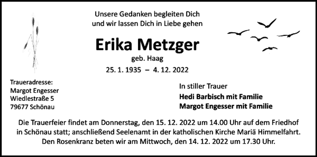 <p>Unsere Gedanken begleiten Dich<br />und wir lassen Dich in Liebe gehen</p><p>Erika Metzger<br />geb. Haag<br />25. 1. 1935 – 4. 12. 2022</p><p>Traueradresse:<br />Margot Engesser<br />Wiedlestraße 5<br />79677 Schönau</p><p>In stiller Trauer<br />Hedi Barbisch mit Familie<br />Margot Engesser mit Familie</p><p>Die Trauerfeier findet am Donnerstag, den 15. 12. 2022 um 14.00 Uhr auf dem Friedhof<br />in Schönau statt; anschließend Seelenamt in der katholischen Kirche Mariä Himmelfahrt.<br />Den Rosenkranz beten wir am Mittwoch, den 14. 12. 2022 um 17.30 Uhr.</p>