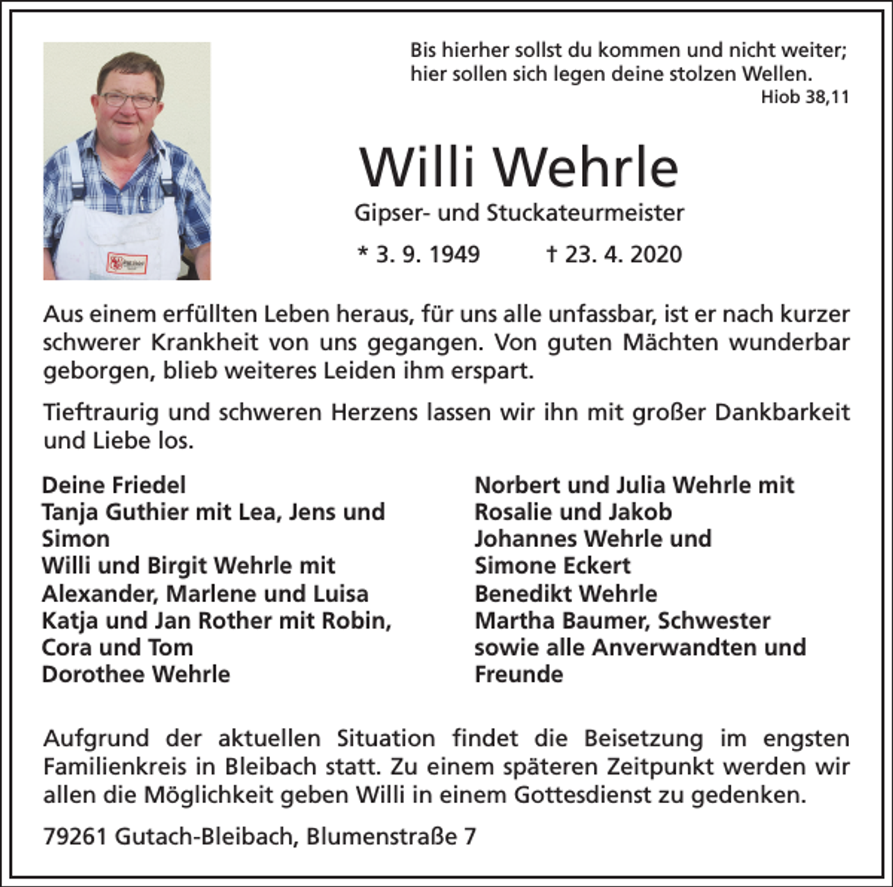 <p>Bis hierher sollst du kommen und nicht weiter;<br />hier sollen sich legen deine stolzen Wellen.<br />Hiob 38,11</p><p>Willi Wehrle<br />Gipser- und Stuckateurmeister<br />* 3. 9. 1949</p><p>† 23. 4. 2020</p><p>Aus einem erfüllten Leben heraus, für uns alle unfassbar, ist er nach kurzer<br />schwerer Krankheit von uns gegangen. Von guten Mächten wunderbar<br />geborgen, blieb weiteres Leiden ihm erspart.<br />Tieftraurig und schweren Herzens lassen wir ihn mit großer Dankbarkeit<br />und Liebe los.<br />Deine Friedel<br />Tanja Guthier mit Lea, Jens und<br />Simon<br />Willi und Birgit Wehrle mit<br />Alexander, Marlene und Luisa<br />Katja und Jan Rother mit Robin,<br />Cora und Tom<br />Dorothee Wehrle</p><p>Norbert und Julia Wehrle mit<br />Rosalie und Jakob<br />Johannes Wehrle und<br />Simone Eckert<br />Benedikt Wehrle<br />Martha Baumer, Schwester<br />sowie alle Anverwandten und<br />Freunde</p><p>Aufgrund der aktuellen Situation findet die Beisetzung im engsten<br />Familienkreis in Bleibach statt. Zu einem späteren Zeitpunkt werden wir<br />allen die Möglichkeit geben Willi in einem Gottesdienst zu gedenken.<br />79261 Gutach-Bleibach, Blumenstraße 7</p>