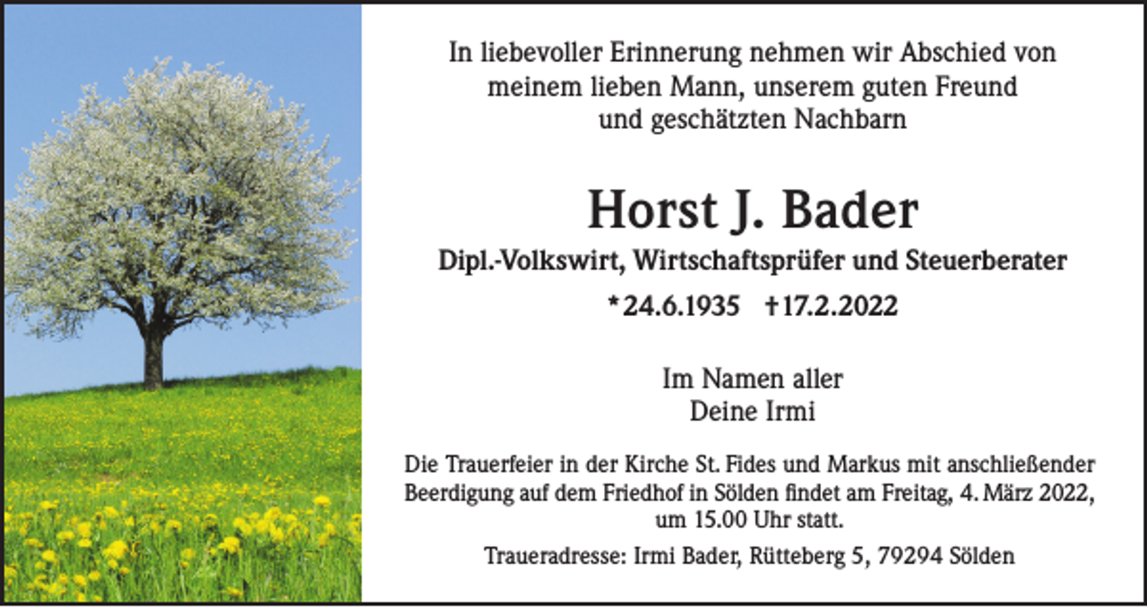 <p>In liebevoller Erinnerung nehmen wir Abschied von<br />meinem lieben Mann, unserem guten Freund<br />und geschätzten Nachbarn</p><p>Horst J. Bader<br />Dipl.-Volkswirt, Wirtschaftsprüfer und Steuerberater<br />*24.6.1935 †17.2.2022<br />Im Namen aller<br />Deine Irmi<br />Die Trauerfeier in der Kirche St. Fides und Markus mit anschließender<br />Beerdigung auf dem Friedhof in Sölden findet am Freitag, 4. März 2022,<br />um 15.00 Uhr statt.<br />Traueradresse: Irmi Bader, Rütteberg 5, 79294 Sölden</p>