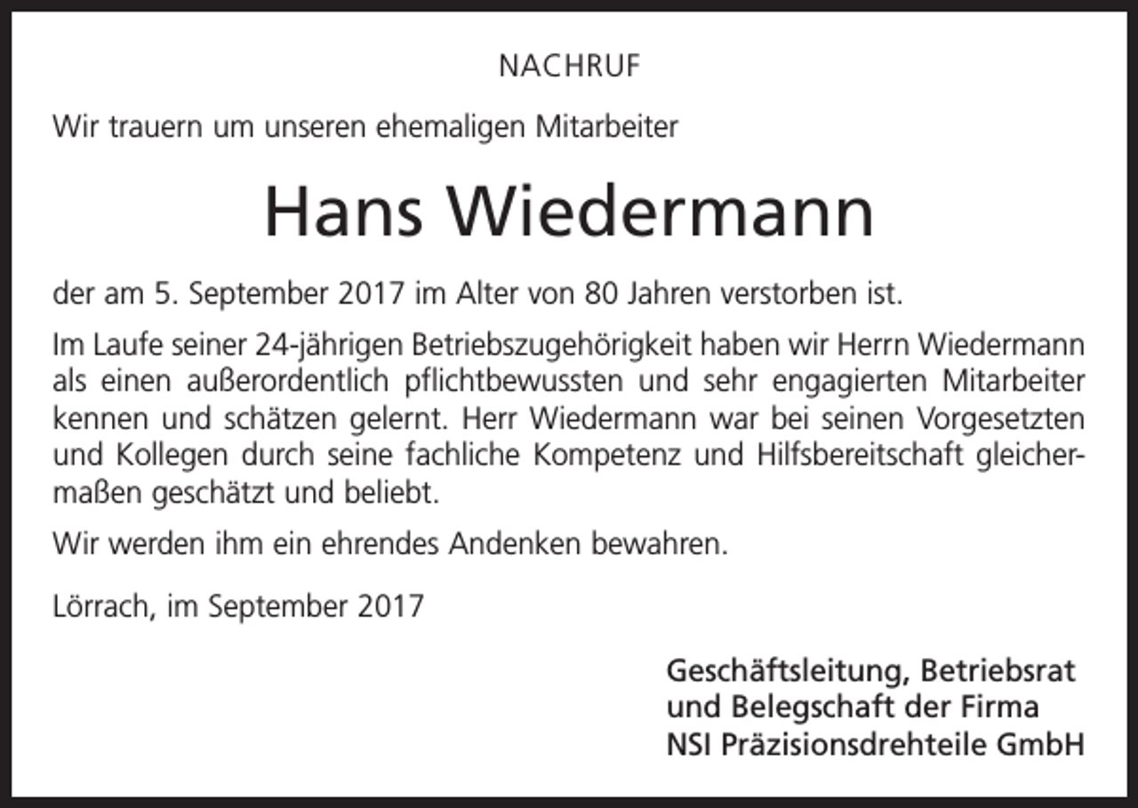 <p>NACHRUF<br />Wir trauern um unseren ehemaligen Mitarbeiter</p><p>Hans Wiedermann<br />der am 5. September 2017 im Alter von 80 Jahren verstorben ist.<br />Im Laufe seiner 24-jährigen Betriebszugehörigkeit haben wir Herrn Wiedermann<br />als einen außerordentlich pflichtbewussten und sehr engagierten Mitarbeiter<br />kennen und schätzen gelernt. Herr Wiedermann war bei seinen Vorgesetzten<br />und ­Kollegen durch seine fachliche Kompetenz und Hilfsbereitschaft gleichermaßen geschätzt und beliebt.<br />Wir werden ihm ein ehrendes Andenken bewahren.<br />Lörrach, im September 2017<br />Geschäftsleitung, Betriebsrat<br />und Belegschaft der Firma<br />NSI Präzisionsdrehteile GmbH</p>