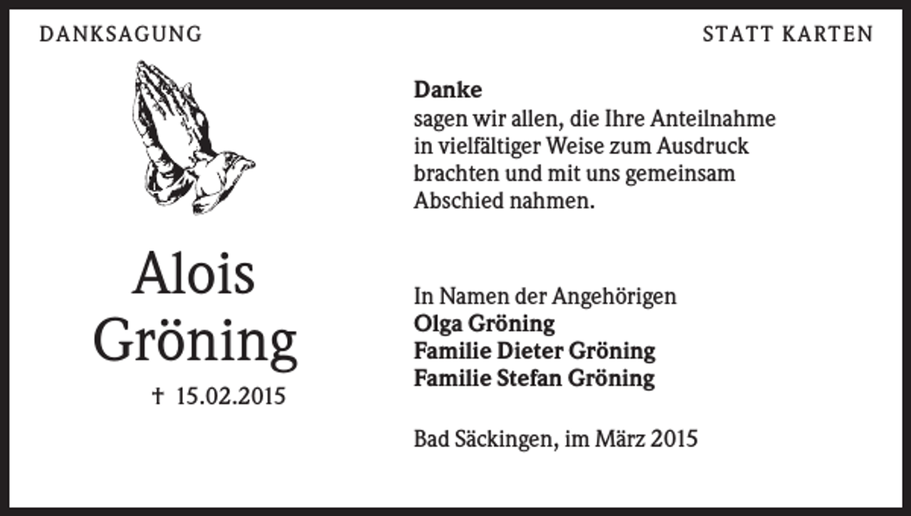 <p>DANK S AGUNG</p><p>S TATT K ARTEN</p><p>Danke<br />sagen wir allen, die Ihre Anteilnahme<br />in vielfältiger Weise zum Ausdruck<br />brachten und mit uns gemeinsam<br />Abschied nahmen.</p><p>Alois<br />Gröning<br />† 15.02.2015</p><p>In Namen der Angehörigen<br />Olga Gröning<br />Familie Dieter Gröning<br />Familie Stefan Gröning<br />Bad Säckingen, im März 2015</p>