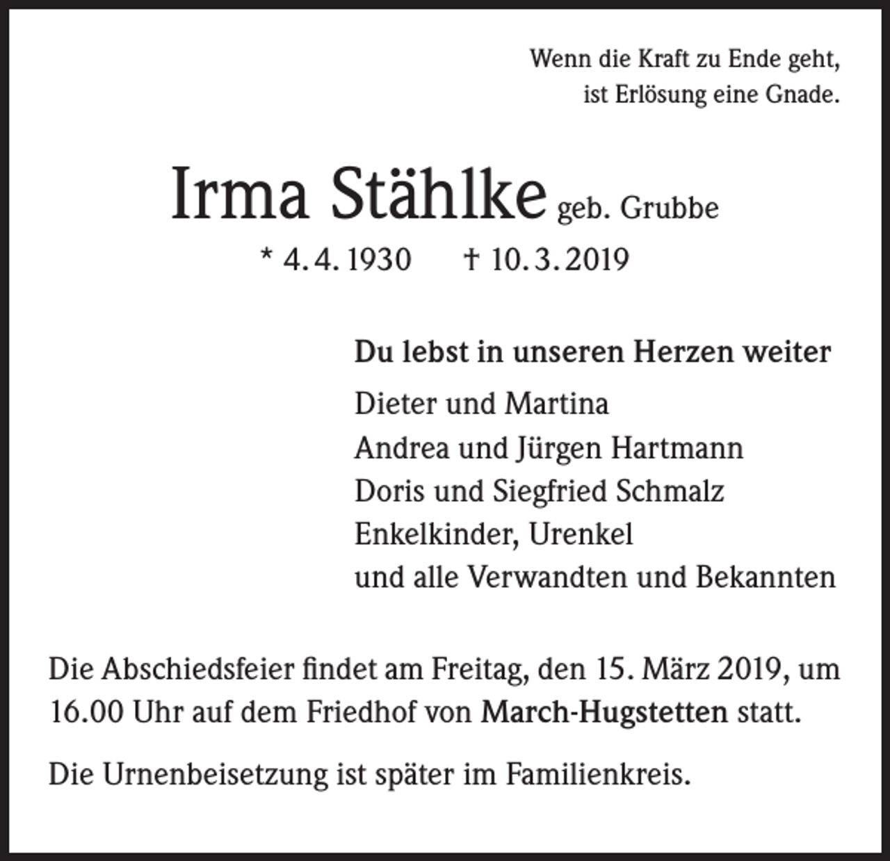 <p>Wenn die Kraft zu Ende geht,<br />ist Erlösung eine Gnade.</p><p>Irma Stählke geb. Grubbe<br />* 4. 4. 1930</p><p>† 10. 3. 2019</p><p>Du lebst in unseren Herzen weiter<br />Dieter und Martina<br />Andrea und Jürgen Hartmann<br />Doris und Siegfried Schmalz<br />Enkelkinder, Urenkel<br />und alle Verwandten und Bekannten<br />Die Abschiedsfeier findet am Freitag, den 15. März 2019, um<br />16.00 Uhr auf dem Friedhof von March-Hugstetten statt.<br />Die Urnenbeisetzung ist später im Familienkreis.</p>
