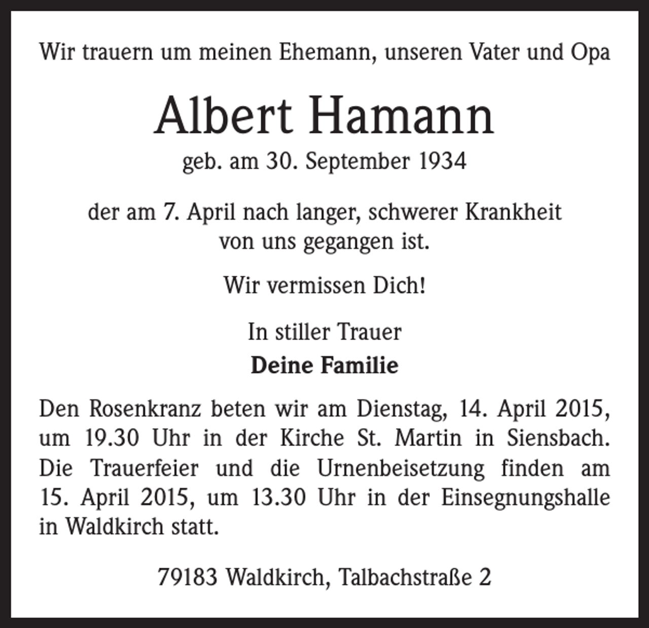 <p>Wir trauern um meinen Ehemann, unseren Vater und Opa</p><p>Albert Hamann<br />geb. am 30. September 1934</p><p>der am 7. April nach langer, schwerer Krankheit<br />von uns gegangen ist.<br />Wir vermissen Dich!<br />In stiller Trauer<br />Deine Familie<br />Den Rosenkranz beten wir am Dienstag, 14. April 2015,<br />um 19.30 Uhr in der Kirche St. Martin in Siensbach.<br />Die Trauerfeier und die Urnenbeisetzung finden am<br />15. April 2015, um 13.30 Uhr in der Einsegnungshalle<br />in Waldkirch statt.<br />79183 Waldkirch, Talbachstraße 2</p>