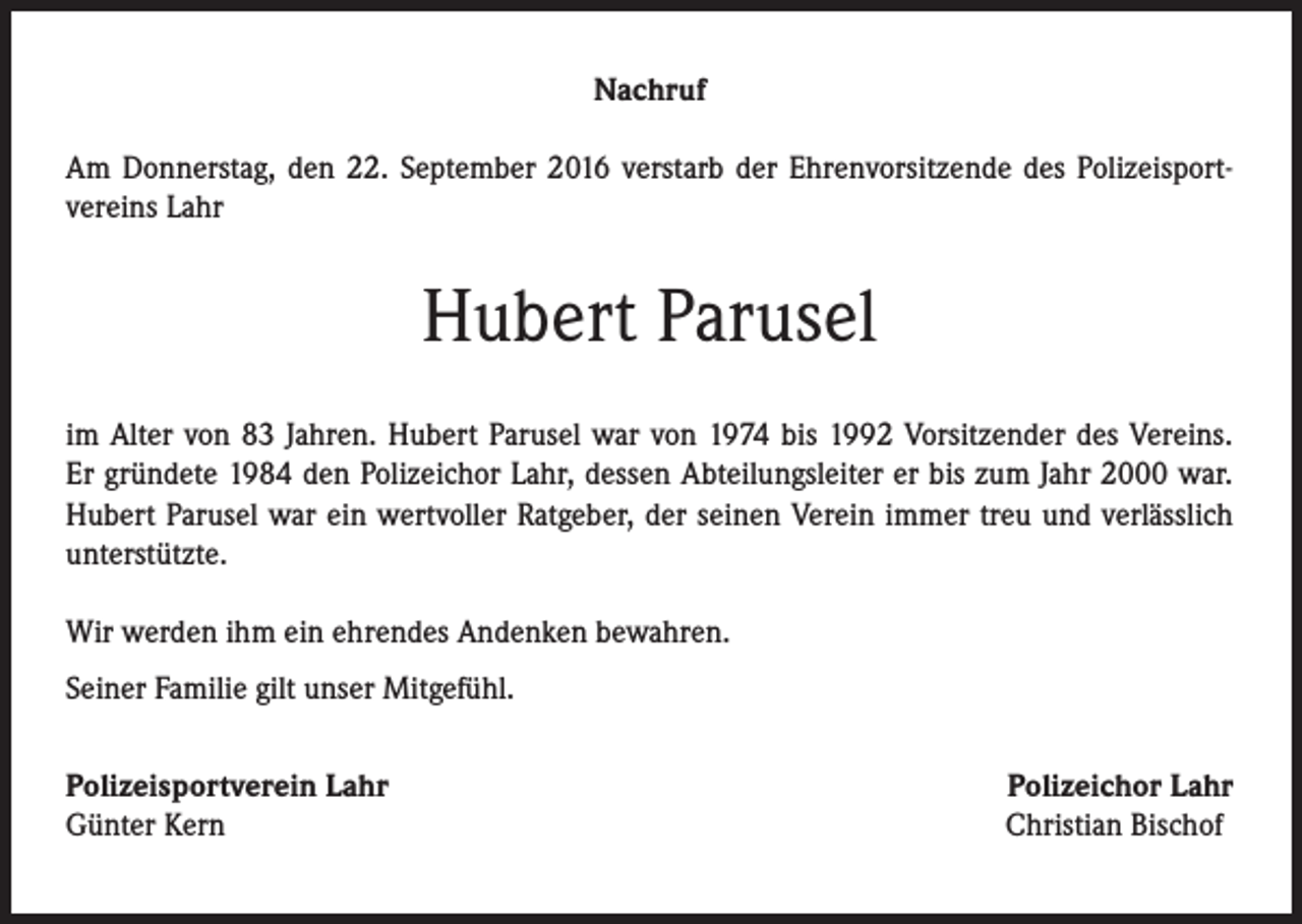 <p>Nachruf<br />Am Donnerstag, den 22. September 2016 verstarb der Ehrenvorsitzende des Polizeisport­<br />vereins Lahr</p><p>Hubert Parusel<br />im Alter von 83 Jahren. Hubert Parusel war von 1974 bis 1992 Vorsitzender des Vereins.<br />Er gründete 1984 den Polizeichor Lahr, dessen Abteilungsleiter er bis zum Jahr 2000 war.<br />Hubert Parusel war ein wertvoller Ratgeber, der seinen Verein immer treu und verlässlich<br />unterstützte.<br />Wir werden ihm ein ehrendes Andenken bewahren.<br />Seiner Familie gilt unser Mitgefühl.<br />Polizeisportverein Lahr<br />Günter Kern</p><p>Polizeichor Lahr<br />Christian Bischof</p>