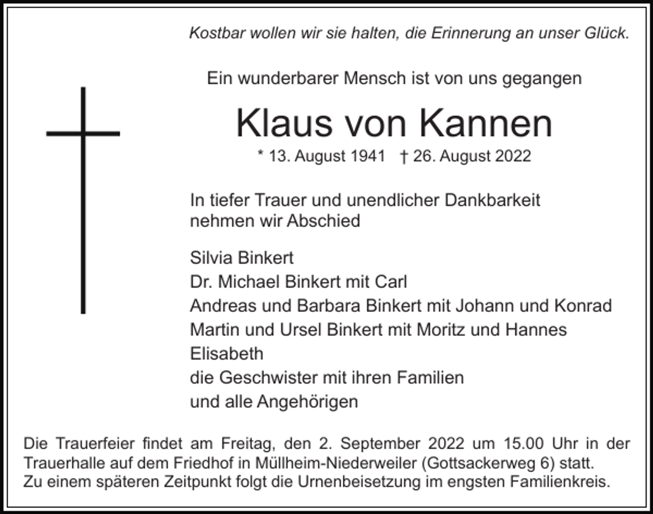 <p>Kostbar wollen wir sie halten, die Erinnerung an unser Glück.</p><p>Ein wunderbarer Mensch ist von uns gegangen</p><p>Klaus von Kannen<br />* 13. August 1941 † 26. August 2022</p><p>In tiefer Trauer und unendlicher Dankbarkeit<br />nehmen wir Abschied<br />Silvia Binkert<br />Dr. Michael Binkert mit Carl<br />Andreas und Barbara Binkert mit Johann und Konrad<br />Martin und Ursel Binkert mit Moritz und Hannes<br />Elisabeth<br />die Geschwister mit ihren Familien<br />und alle Angehörigen<br />Die Trauerfeier findet am Freitag, den 2. September 2022 um 15.00 Uhr in der<br />Trauerhalle auf dem Friedhof in Müllheim-Niederweiler (Gottsackerweg 6) statt.<br />Zu einem späteren Zeitpunkt folgt die Urnenbeisetzung im engsten Familienkreis.</p>