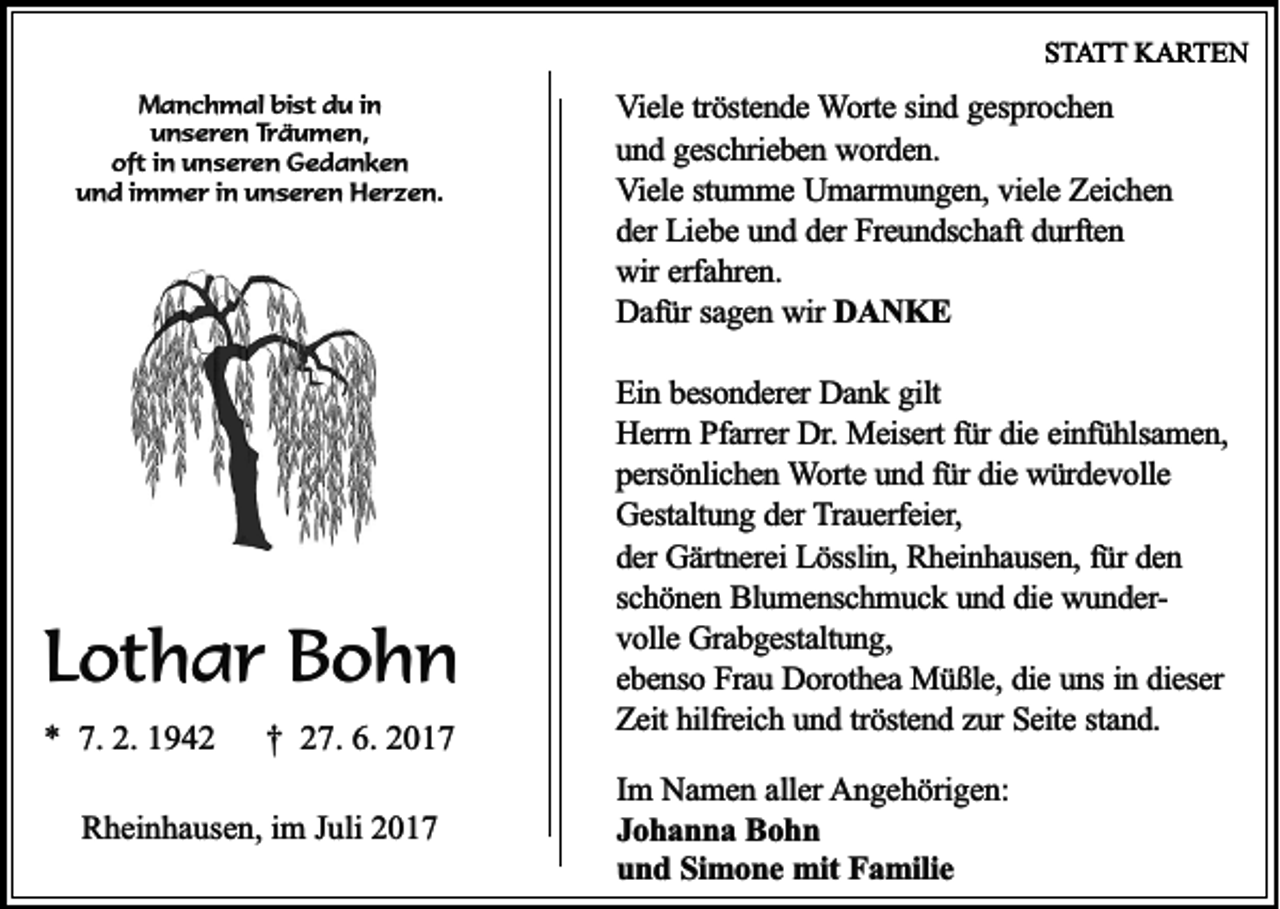 <p>SSTATT<br />T A T T KARTEN<br />K A RT E N<br />MManchmal<br />a n c h m a l bist<br />bis t du<br />d u i in<br />n<br />u n s e r e n TTräumen,<br />rä u m e n ,<br />unseren<br />oft<br />o ft iin<br />n uunseren<br />n s e r e n Gedanken<br />G edan ken<br />u n d i immer<br />m m e r iin<br />n uunseren<br />n s e r e n Herzen.<br />H e rz e n .<br />und</p><p>LLothar<br />ot h a r Bohn<br />Bohn<br />*<br />* 7.<br />7. 2.<br />2. 11</p><p>†† 227.<br />7. 6.<br />6. 22</p><p>RRheinhausen,<br />h ei n h a us e n, i im<br />m JJuli<br />uli 22</p><p>VViele<br />ie le ttröstende<br />rö ste n d e Worte<br />W o rte ssind<br />in d ggesprochen<br />e sp ro c h e n<br />u n d ggeschrieben<br />e sc h rie b e n worden.<br />w o rd e n .<br />und<br />V ie le sstumme<br />tu m m e Umarmungen,<br />U m a rm u n g e n , viele<br />vie le Zeichen<br />Z e ic h e n<br />Viele<br />d e r Liebe<br />Lie b e und<br />u n d dder<br />e r Freundschaft<br />Fre u n d sc h a ft durften<br />du rfte n<br />der<br />wir<br />w ir erfahren.<br />erfa h re n .<br />D a fü r sagen<br />sa g e n wir<br />w ir DDANKE<br />A N K E<br />Dafür<br />Ein<br />E in bbesonderer<br />e so n d e re r Dank<br />Da n k ggilt<br />ilt<br />Herrn<br />H e rrn Pfarrer<br />P fa rre r Dr.<br />Dr. Meisert<br />Me ise rt für<br />fü r die<br />die eeinfühlsamen,<br />in fü h lsa m e n ,<br />persönlichen<br />p e rsö n lic h e n Worte<br />W o rte und<br />u n d ffür<br />ü r die<br />die würdevolle<br />w ü rd e v o lle<br />G e sta ltu n g dder<br />e r Trauerfeier,<br />T ra u e rfe ie r,<br />Gestaltung<br />der<br />d e r Gärtnerei<br />Gä rtn e re i Lösslin,<br />Lö sslin , Rheinhausen,<br />Rh e in h a u se n , für<br />fü r den<br />de n<br />sc h ö n e n Blumenschmuck<br />B lu m e n sc h m u c k uund<br />n d ddie<br />ie wunderw u n d e rschönen<br />volle<br />v o lle Grabgestaltung,<br />G ra b g e sta ltu n g ,<br />e b e n so Frau<br />F ra u Dorothea<br />D o ro th e a Müßle,<br />M ü ß le , die<br />die uns<br />u n s in<br />ie se r<br />ebenso<br />in ddieser<br />Zeit<br />Z e it hilfreich<br />hilfre ic h uund<br />n d ttröstend<br />rö ste n d zzur<br />u r Seite<br />Se ite sstand.<br />ta n d .<br />Im NNamen<br />Im<br />a m e n aaller<br />lle r AAngehörigen:<br />n g e h ö rig e n :<br />Johanna<br />J o h a n n a Bohn<br />Bohn<br />und<br />u n d SSimone<br />im o n e mit<br />m it Familie<br />Fa m ilie</p>