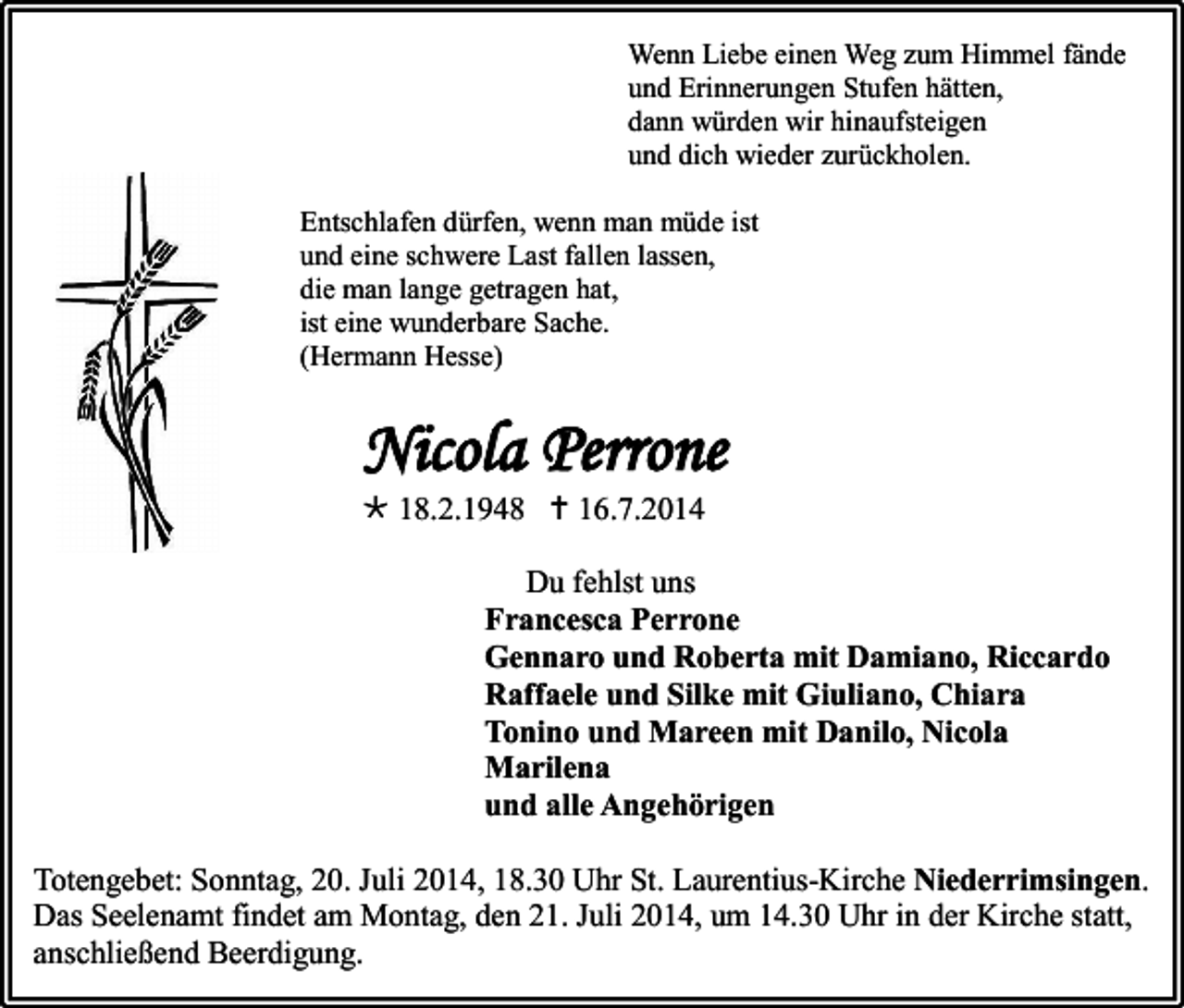 <p>Wenn Liebe einen Weg zum Himmel fände<br />und Erinnerungen Stufen hätten,<br />dann würden wir hinaufsteigen<br />und dich wieder zurückholen.<br />Entschlafen dürfen, wenn man müde ist<br />und eine schwere Last fallen lassen,<br />die man lange getragen hat,<br />ist eine wunderbare Sache.<br />(Hermann Hesse)</p><p>Nicola Perrone<br /> 18.2.1948  16.7.2014</p><p>Du fehlst uns<br />Francesca Perrone<br />Gennaro und Roberta mit Damiano, Riccardo<br />Raffaele und Silke mit Giuliano, Chiara<br />Tonino und Mareen mit Danilo, Nicola<br />Marilena<br />und alle Angehörigen<br />Totengebet: Sonntag, 20. Juli 2014, 18.30 Uhr St. Laurentius-Kirche Niederrimsingen.<br />Das Seelenamt findet am Montag, den 21. Juli 2014, um 14.30 Uhr in der Kirche statt,<br />anschließend Beerdigung.</p>