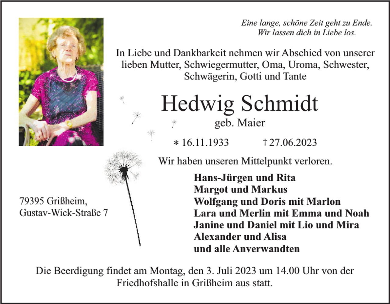 <p>Eine lange, schöne Zeit geht zu Ende.<br />Wir lassen dich in Liebe los.</p><p>In Liebe und Dankbarkeit nehmen wir Abschied von unserer<br />lieben Mutter, Schwiegermutter, Oma, Uroma, Schwester,<br />Schwägerin, Gotti und Tante</p><p>Hedwig Schmidt<br />geb. Maier</p><p>* 16.11.1933</p><p>† 27.06.2023</p><p>Wir haben unseren Mittelpunkt verloren.<br />79395 Grißheim,<br />Gustav-Wick-Straße 7</p><p>Hans-Jürgen und Rita<br />Margot und Markus<br />Wolfgang und Doris mit Marlon<br />Lara und Merlin mit Emma und Noah<br />Janine und Daniel mit Lio und Mira<br />Alexander und Alisa<br />und alle Anverwandten</p><p>Die Beerdigung findet am Montag, den 3. Juli 2023 um 14.00 Uhr von der<br />Friedhofshalle in Grißheim aus statt.</p>