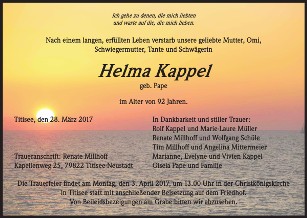 <p>Ich gehe zu denen, die mich liebten<br />und warte auf die, die mich lieben.</p><p>Nach einem langen, erfüllten Leben verstarb unsere geliebte Mutter, Omi,<br />Schwiegermutter, Tante und Schwägerin</p><p>Helma Kappel<br />geb. Pape</p><p>im Alter von 92 Jahren.<br />Titisee, den 28. März 2017 In Dankbarkeit und stiller Trauer:<br />Rolf Kappel und Marie-Laure Müller<br />Renate Millhoff und Wolfgang Schüle<br />Tim Millhoff und Angelina Mittermeier<br />Traueranschrift: Renate Millhoff<br />Marianne, Evelyne und Vivien Kappel<br />Kapellenweg 25, 79822 Titisee-Neustadt<br />Gisela Pape und Familie<br />Die Trauerfeier findet am Montag, den 3. April 2017, um 13.00 Uhr in der Christkönigskirche<br />in Titisee statt mit anschließender Beisetzung auf dem Friedhof.<br />Von Beileidsbezeigungen am Grabe bitten wir abzusehen.</p>