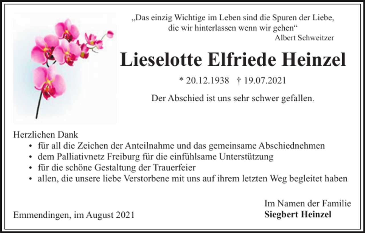<p>„Das einzig Wichtige im Leben sind die Spuren der Liebe,<br />die wir hinterlassen wenn wir gehen“<br />Albert Schweitzer</p><p>Lieselotte Elfriede Heinzel<br />* 20.12.1938 † 19.07.2021<br />Der Abschied ist uns sehr schwer gefallen.</p><p>Herzlichen Dank<br />für all die Zeichen der Anteilnahme und das gemeinsame Abschiednehmen<br />dem Palliativnetz Freiburg für die einfühlsame Unterstützung<br />für die schöne Gestaltung der Trauerfeier<br />allen, die unsere liebe Verstorbene mit uns auf ihrem letzten Weg begleitet haben</p><p>Emmendingen, im August 2021</p><p>Im Namen der Familie<br />Siegbert Heinzel</p>