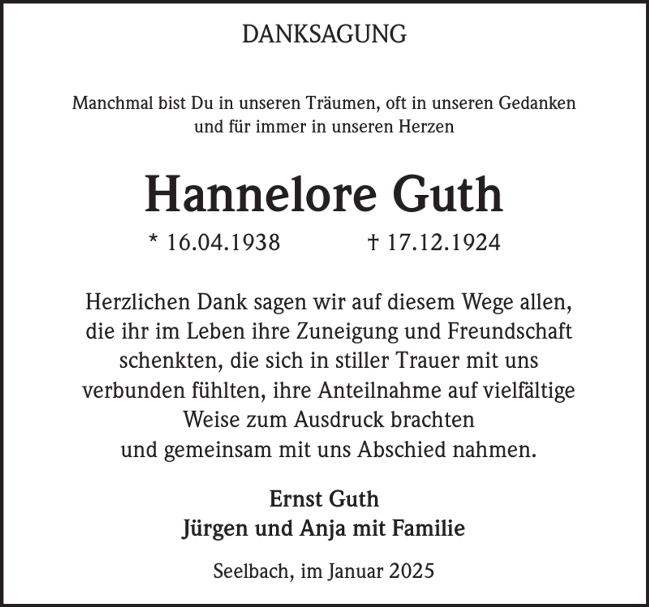 <p>DANKSAGUNG<br />Manchmal bist Du in unseren Träumen, oft in unseren Gedanken<br />und für immer in unseren Herzen</p><p>Hannelore Guth<br />* 16.04.1938</p><p>† 17.12.1924</p><p>Herzlichen Dank sagen wir auf diesem Wege allen,<br />die ihr im Leben ihre Zuneigung und Freundschaft<br />schenkten, die sich in stiller Trauer mit uns<br />verbunden fühlten, ihre Anteilnahme auf vielfältige<br />Weise zum Ausdruck brachten<br />und gemeinsam mit uns Abschied nahmen.<br />Ernst Guth<br />Jürgen und Anja mit Familie<br />Seelbach, im Januar 2025</p>