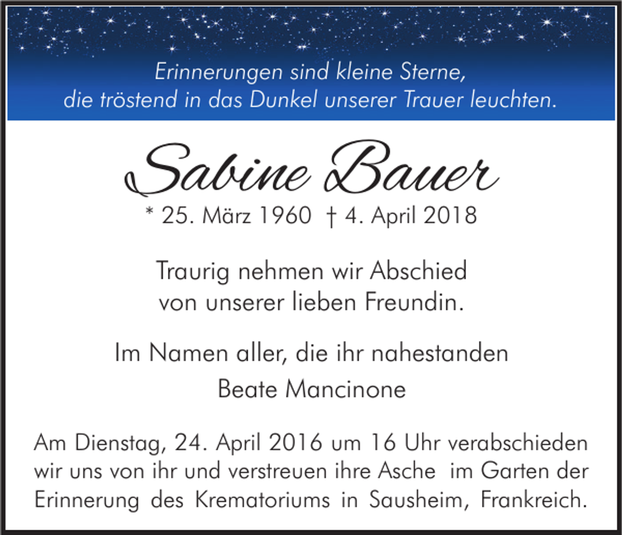 <p>Erinnerungen<br />Eri<br />n n er u n g e n sisind<br />n d klkleine<br />ei n e St<br />Sterne,<br />er n e,<br />di<br />die<br />e trtröstend<br />öst e n d iin<br />n ddas<br />as Dunkel<br />D u n k el uunserer<br />ns er er TrTrauer<br />a u er l leuchten.<br />e u c ht e n.</p><p>SSabine<br />abi ne Bauer<br />B a uer<br />** 25.<br />2 5. März<br />M ärz 1960<br />1 9 6 0 †† 4.<br />4. April<br />A pril</p><p>Tr a uri g nehmen<br />Traurig<br />n e h m e n wir<br />wir Abschied<br />A bs c hi e d<br />vvon<br />o n unserer<br />u ns er er lilieben<br />e b e n Freundin.<br />Fr e u n di n.<br />IImm Namen<br />N a m e n aller,<br />all er, die<br />di e iihr<br />hr nahestanden<br />n a h est a n d e n<br />BBeate<br />e at e Mancinone<br />M a n ci n o n e<br />A m Dienstag,<br />Am<br />Di e nst a g, 224.<br />4. AApril<br />pril 22016<br />0 1 6 uum<br />m 11 Uhr<br />U hr vverabschieden<br />er a bs c hi e d e n<br />wir uuns<br />wir<br />ns vvon<br />o n i ihr<br />hr uund<br />n d vverstreuen<br />erstr e u e n i ihre<br />hr e As<br />Asche<br />c h e i im<br />m Garten<br />G art e n dder<br />er<br />Erinnerung<br />Frankreich.<br />Eri<br />n n er u n g des<br />d es Krematoriums<br />Kr e m at ori u ms iin<br />n SSausheim,<br />a us h ei m, Fr<br />a n kr ei c h.</p>