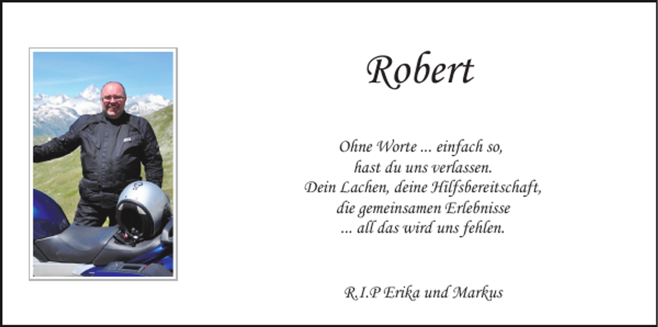 <p>Robert<br />Ohne Worte ... einfach so,<br />hast du uns verlassen.<br />Dein Lachen, deine Hilfsbereitschaft,<br />die gemeinsamen Erlebnisse<br />... all das wird uns fehlen.<br />R.I.P Erika und Markus</p>