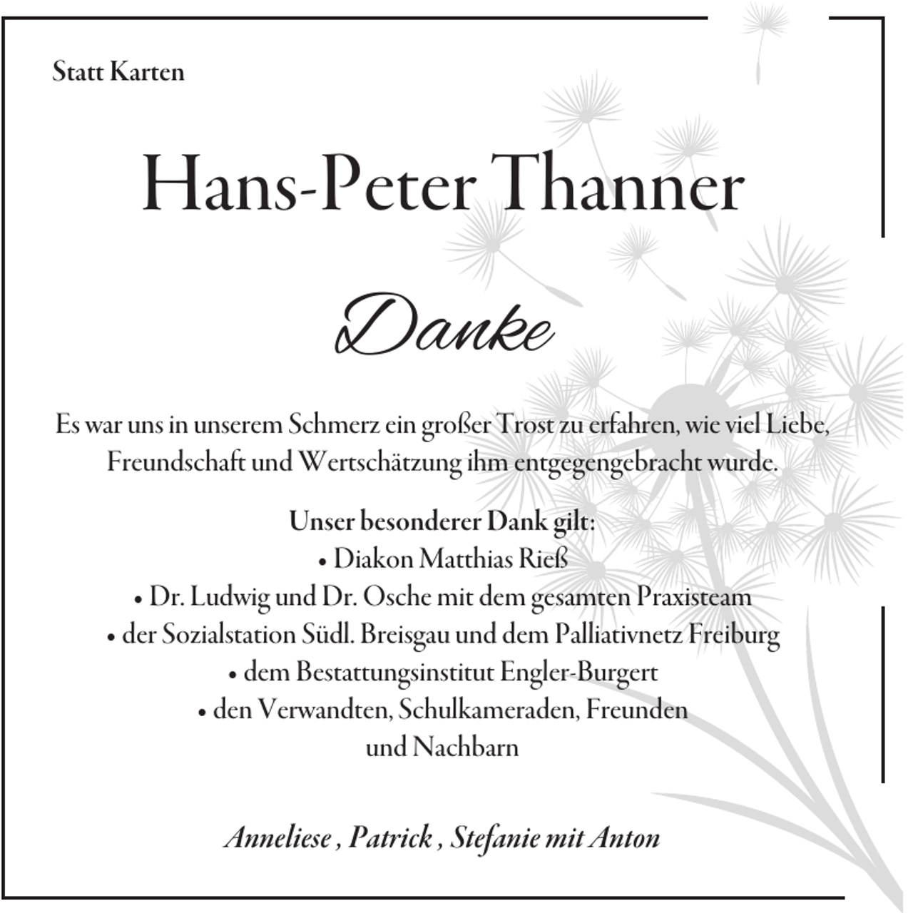 <p>Statt Karten</p><p>Hans-Peter Thanner</p><p>Danke<br />Es war uns in unserem Schmerz ein großer Trost zu erfahren, wie viel Liebe,<br />Freundschaft und Wertschätzung ihm entgegengebracht wurde.<br />Unser besonderer Dank gilt:<br />• Diakon Matthias Rieß<br />• Dr. Ludwig und Dr. Osche mit dem gesamten Praxisteam<br />• der Sozialstation Südl. Breisgau und dem Palliativnetz Freiburg<br />• dem Bestattungsinstitut Engler-Burgert<br />• den Verwandten, Schulkameraden, Freunden<br />und Nachbarn</p><p>Anneliese , Patrick , Stefanie mit Anton</p>