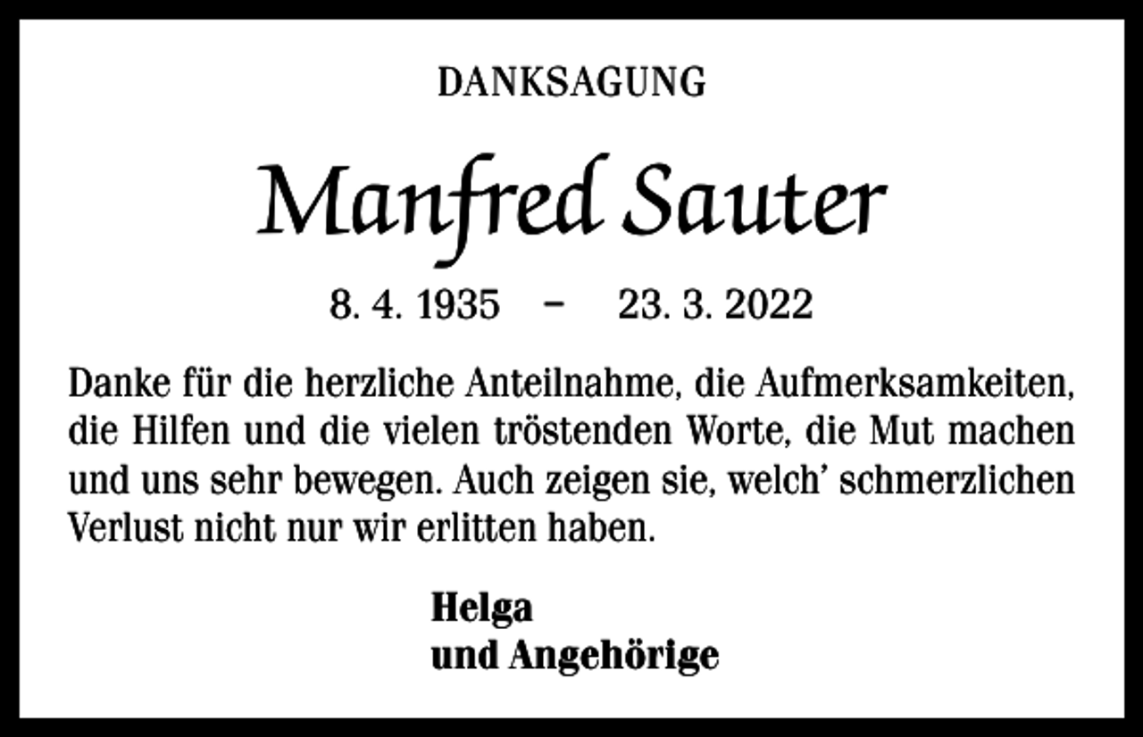 <p>DANKSAGUNG</p><p>Manfred Sauter<br />8. 4. 1935 –</p><p>23. 3. 2022</p><p>Danke für die herzliche Anteilnahme, die Aufmerksamkeiten,<br />die Hilfen und die vielen tröstenden Worte, die Mut machen<br />und uns sehr bewegen. Auch zeigen sie, welch’ schmerz­lichen<br />Verlust nicht nur wir erlitten haben.<br />Helga<br />und Angehörige</p>