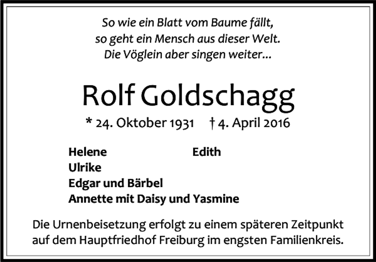 <p>So wie ein Blatt vom Baume fällt,<br />so geht ein Mensch aus dieser Welt.<br />Die Vöglein aber singen weiter...</p><p>Rolf Goldschagg<br />* 24. Oktober 1931</p><p>† 4. April 2016</p><p>Helene<br />Edith<br />Ulrike<br />Edgar und Bärbel<br />Annette mit Daisy und Yasmine<br />Die Urnenbeisetzung erfolgt zu einem späteren Zeitpunkt<br />auf dem Hauptfriedhof Freiburg im engsten Familienkreis.</p>