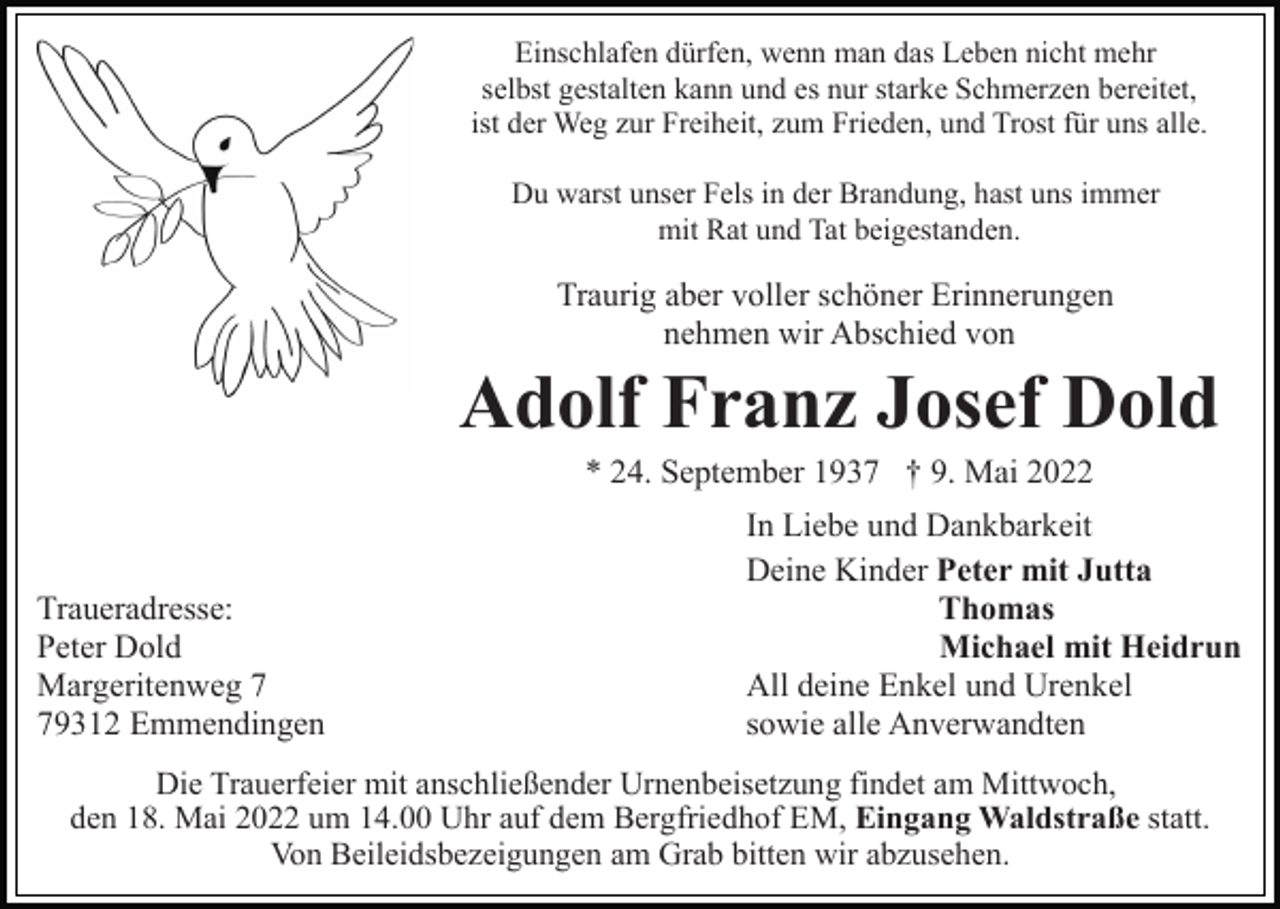 <p>Einschlafen dürfen, wenn man das Leben nicht mehr<br />selbst gestalten kann und es nur starke Schmerzen bereitet,<br />ist der Weg zur Freiheit, zum Frieden, und Trost für uns alle.<br />Du warst unser Fels in der Brandung, hast uns immer<br />mit Rat und Tat beigestanden.</p><p>Traurig aber voller schöner Erinnerungen<br />nehmen wir Abschied von</p><p>Adolf Franz Josef Dold<br />* 24. September 1937 † 9. Mai 2022</p><p>Traueradresse:<br />Peter Dold<br />Margeritenweg 9312 Emmendingen</p><p>In Liebe und Dankbarkeit<br />Deine Kinder Peter mit Jutta<br />Thomas<br />Michael mit Heidrun<br />All deine Enkel und Urenkel<br />sowie alle Anverwandten</p><p>Die Trauerfeier mit anschließender Urnenbeisetzung findet am Mittwoch,<br />den 18. Mai 2022 um 14.00 Uhr auf dem Bergfriedhof EM, Eingang Waldstraße statt.<br />Von Beileidsbezeigungen am Grab bitten wir abzusehen.</p>
