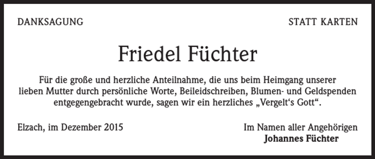 <p>DANKSAGUNG</p><p>STATT KARTEN</p><p>Friedel Füchter<br />Für die große und herzliche Anteilnahme, die uns beim Heimgang unserer<br />lieben Mutter durch persönliche Worte, Beileidschreiben, Blumen- und Geldspenden<br />entgegengebracht wurde, sagen wir ein herzliches „Vergelt‘s Gott“.<br />Elzach, im Dezember 2015</p><p>Im Namen aller Angehörigen<br />Johannes Füchter</p>