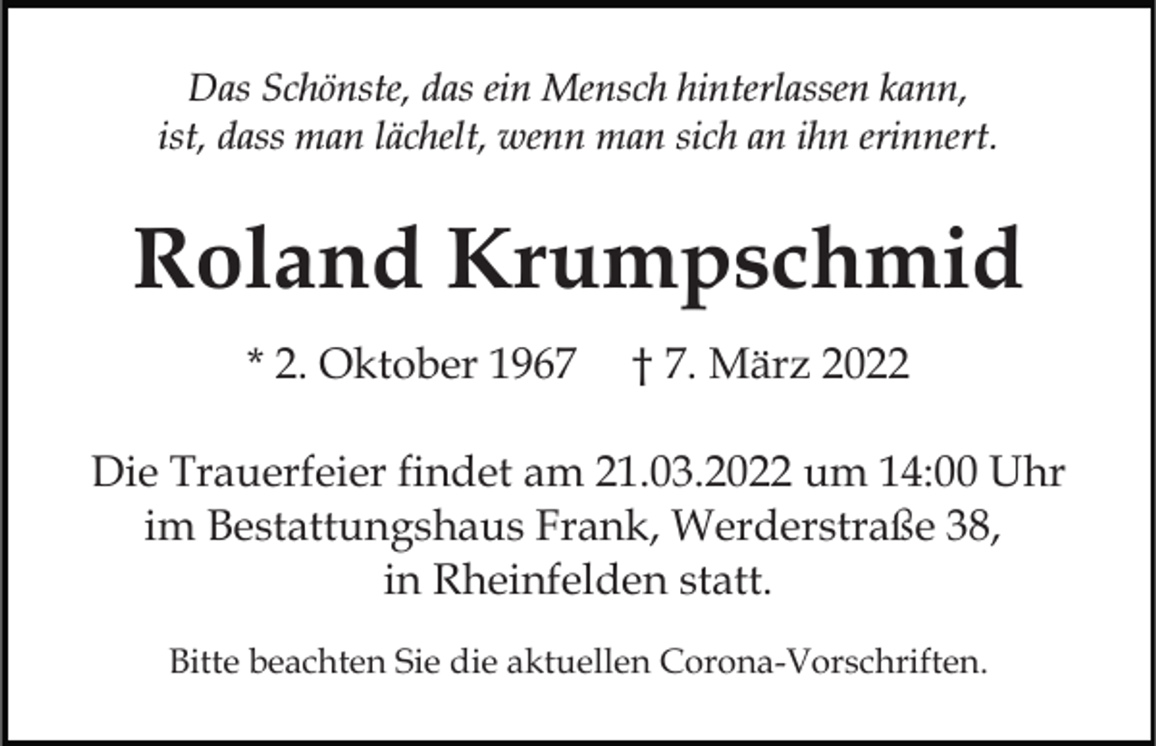 <p>Das Schönste, das ein Mensch hinterlassen kann,<br />ist, dass man lächelt, wenn man sich an ihn erinnert.</p><p>Roland Krumpschmid<br />* 2. Oktober 1967</p><p>† 7. März 2022</p><p>Die Trauerfeier findet am 21.03.2022 um 14:00 Uhr<br />im Bestattungshaus Frank, Werderstraße 38,<br />in Rheinfelden statt.<br />Bitte beachten Sie die aktuellen Corona-Vorschriften.</p>