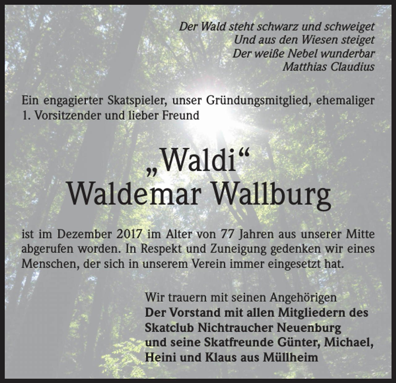 <p>Der Wald steht schwarz und schweiget<br />Und aus den Wiesen steiget<br />Der weiße Nebel wunderbar<br />Matthias Claudius</p><p>Ein engagierter Skatspieler, unser Gründungsmitglied, ehemaliger<br />1. Vorsitzender und lieber Freund</p><p>„Waldi“<br />Waldemar Wallburg<br />ist im Dezember 2017 im Alter von 77 Jahren aus unserer Mitte<br />abgerufen worden. In Respekt und Zuneigung gedenken wir eines<br />Menschen, der sich in unserem Verein immer eingesetzt hat.<br />Wir trauern mit seinen Angehörigen<br />Der Vorstand mit allen Mitgliedern des<br />Skatclub Nichtraucher Neuenburg<br />und seine Skatfreunde Günter, Michael,<br />Heini und Klaus aus Müllheim</p>