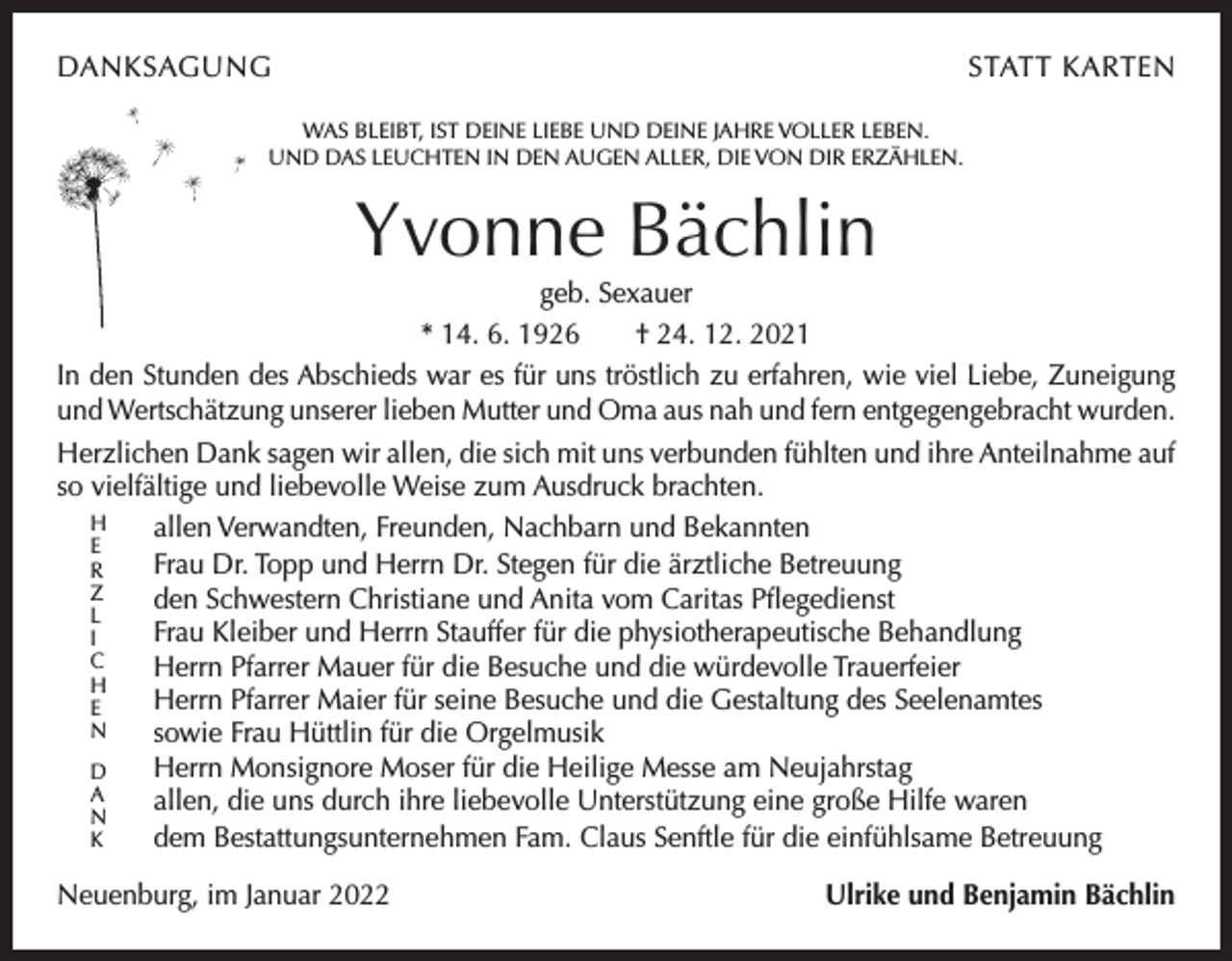 <p>DANKSAGUNG</p><p>STATT KARTEN</p><p>WAS BLEIBT, IST DEINE LIEBE UND DEINE JAHRE VOLLER LEBEN.<br />UND DAS LEUCHTEN IN DEN AUGEN ALLER, DIE VON DIR ERZÄHLEN.</p><p>Yvonne Bächlin<br />geb. Sexauer<br />* 14. 6. 1926 † 24. 12. 2021<br />In den Stunden des Abschieds war es für uns tröstlich zu erfahren, wie viel Liebe, Zuneigung<br />und Wertschätzung unserer lieben Mutter und Oma aus nah und fern entgegengebracht ­wurden.<br />Herzlichen Dank sagen wir allen, die sich mit uns verbunden fühlten und ihre Anteilnahme auf<br />so vielfältige und liebevolle Weise zum Ausdruck brachten.<br />H<br />allen Verwandten, Freunden, Nachbarn und Bekannten<br />E<br />Frau Dr. Topp und Herrn Dr. Stegen für die ärztliche Betreuung<br />R<br />Z<br />den Schwestern Christiane und Anita vom Caritas Pflegedienst<br />L<br />Frau Kleiber und Herrn Stauffer für die physiotherapeutische Behandlung<br />I<br />C<br />Herrn Pfarrer Mauer für die Besuche und die würdevolle Trauerfeier<br />H<br />Herrn Pfarrer Maier für seine Besuche und die Gestaltung des Seelenamtes<br />E<br />N<br />sowie Frau Hüttlin für die Orgelmusik<br />Herrn Monsignore Moser für die Heilige Messe am Neujahrstag<br />D<br />A<br />allen, die uns durch ihre liebevolle Unterstützung eine große Hilfe waren<br />N<br />dem Bestattungsunternehmen Fam. Claus Senftle für die einfühlsame Betreuung<br />K<br />Neuenburg, im Januar 2022</p><p>Ulrike und Benjamin Bächlin</p>