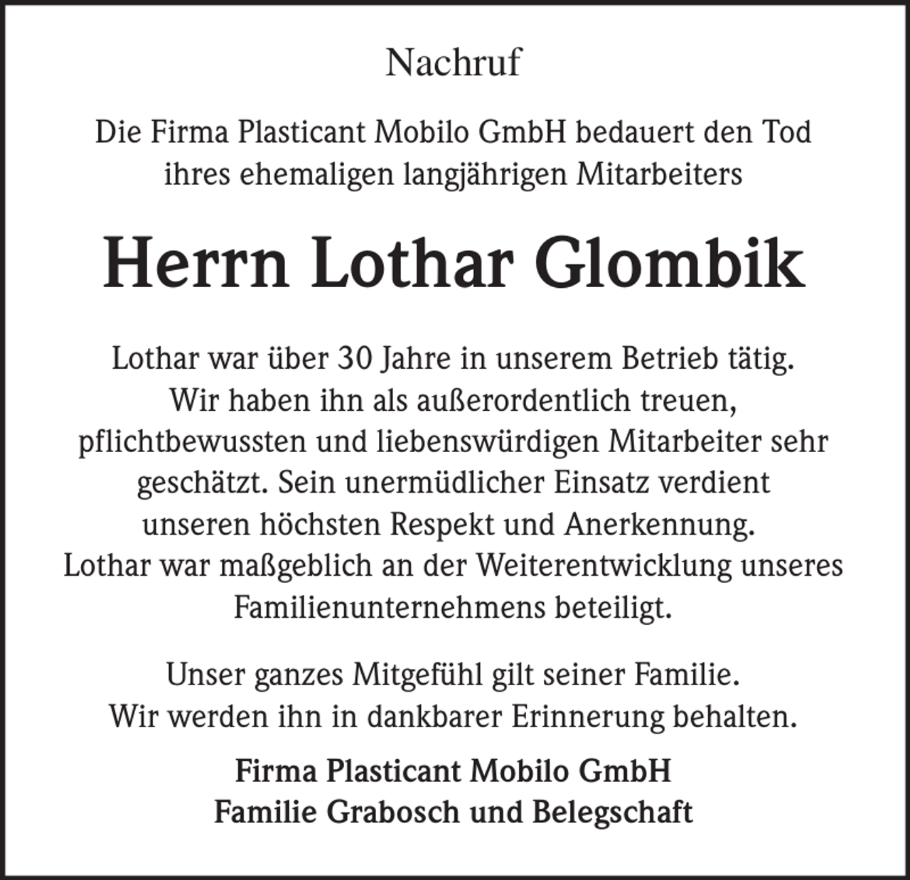 <p>Nachruf<br />Die Firma Plasticant Mobilo GmbH bedauert den Tod<br />ihres ehemaligen langjährigen Mitarbeiters</p><p>Herrn Lothar Glombik<br />Lothar war über 30 Jahre in unserem Betrieb tätig.<br />Wir haben ihn als außerordentlich treuen,<br />pflichtbewussten und liebenswürdigen Mitarbeiter sehr<br />geschätzt. Sein unermüdlicher Einsatz verdient<br />unseren höchsten Respekt und Anerkennung.<br />Lothar war maßgeblich an der Weiterentwicklung unseres<br />Familienunternehmens beteiligt.<br />Unser ganzes Mitgefühl gilt seiner Familie.<br />Wir werden ihn in dankbarer Erinnerung behalten.<br />Firma Plasticant Mobilo GmbH<br />Familie Grabosch und Belegschaft</p>