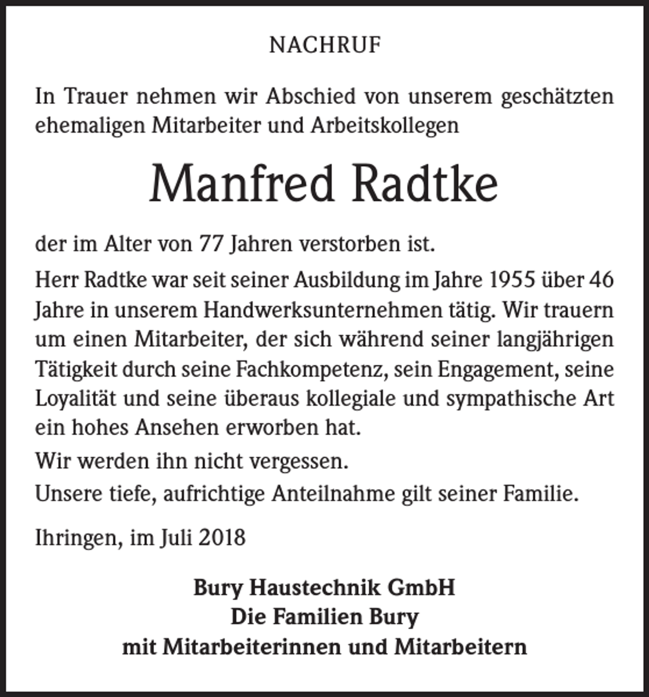 <p>NACHRUF<br />In Trauer nehmen wir Abschied von unserem geschätzten<br />ehemaligen Mitarbeiter und Arbeitskollegen</p><p>Manfred Radtke<br />der im Alter von 77 Jahren verstorben ist.<br />Herr Radtke war seit seiner Ausbildung im Jahre 1955 über 46<br />Jahre in unserem Handwerksunternehmen tätig. Wir trauern<br />um einen Mitarbeiter, der sich während seiner langjährigen<br />Tätigkeit durch seine Fachkompetenz, sein Engagement, seine<br />Loyalität und seine überaus kollegiale und sympathische Art<br />ein hohes Ansehen erworben hat.<br />Wir werden ihn nicht vergessen.<br />Unsere tiefe, aufrichtige Anteilnahme gilt seiner Familie.<br />Ihringen, im Juli 2018<br />Bury Haustechnik GmbH<br />Die Familien Bury<br />mit Mitarbeiterinnen und Mitarbeitern</p>