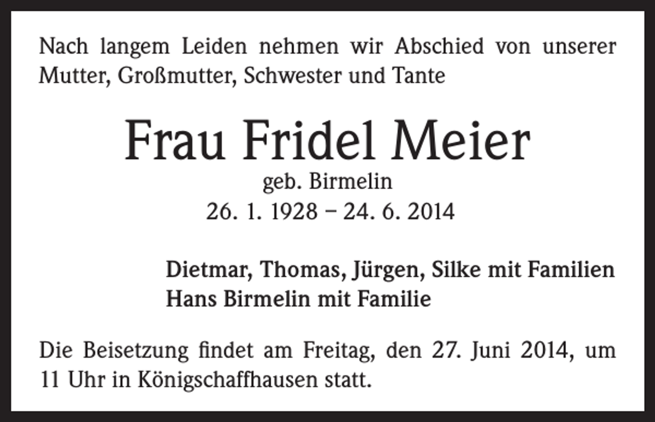 <p>Nach langem Leiden nehmen wir Abschied von unserer<br />Mutter, Großmutter, Schwester und Tante</p><p>Frau Fridel<br />Meier<br />geb. Birmelin<br />26. 1. 1928 – 24. 6. 2014</p><p>Dietmar, Thomas, Jürgen, Silke mit Familien<br />Hans Birmelin mit Familie</p><p>Die Beisetzung findet am Freitag, den 27. Juni 2014, um<br />11 Uhr in Königschaffhausen statt.</p>