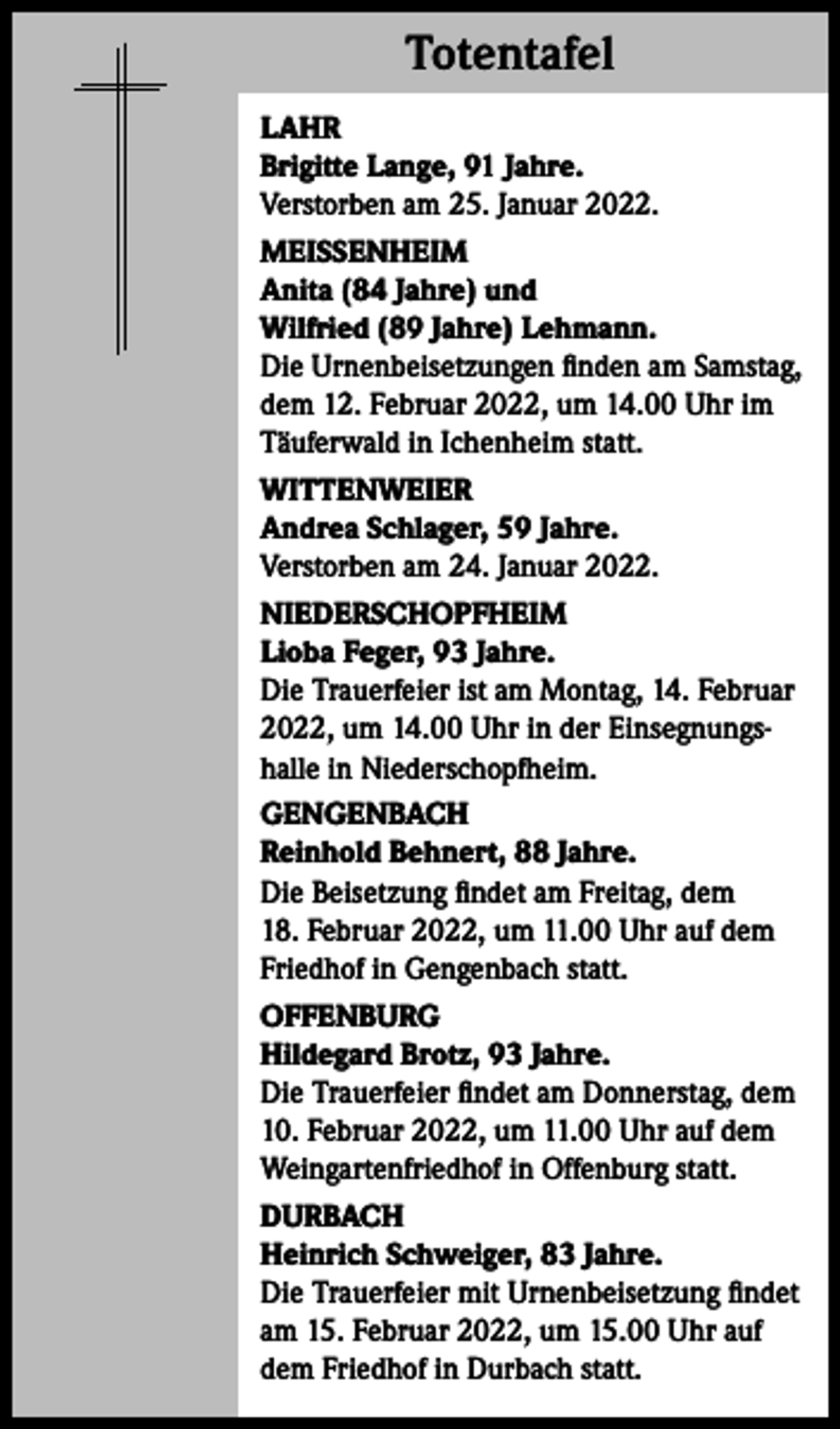 <p>Totentafel<br />Totentafel<br />LAHR<br />Brigitte Lange, 91 Jahre.<br />Verstorben am 25. Januar 2022.<br />MEISSENHEIM<br />Anita (84 Jahre) und<br />Wilfried (89 Jahre) Lehmann.<br />Die Urnenbeisetzungen finden am Samstag,<br />dem 12. Februar 2022, um 14.00 Uhr im<br />Täuferwald in Ichenheim statt.<br />WITTENWEIER<br />Andrea Schlager, 59 Jahre.<br />Verstorben am 24. Januar 2022.<br />NIEDERSCHOPFHEIM<br />Lioba Feger, 93 Jahre.<br />Die Trauerfeier ist am Montag, 14. Februar<br />2022, um 14.00 Uhr in der Einsegnungshalle in Niederschopfheim.<br />GENGENBACH<br />Reinhold Behnert, 88 Jahre.<br />Die Beisetzung findet am Freitag, dem<br />18. Februar 2022, um 11.00 Uhr auf dem<br />Friedhof in Gengenbach statt.<br />OFFENBURG<br />Hildegard Brotz, 93 Jahre.<br />Die Trauerfeier findet am Donnerstag, dem<br />10. Februar 2022, um 11.00 Uhr auf dem<br />Weingartenfriedhof in Offenburg statt.<br />DURBACH<br />Heinrich Schweiger, 83 Jahre.<br />Die Trauerfeier mit Urnenbeisetzung findet<br />am 15. Februar 2022, um 15.00 Uhr auf<br />dem Friedhof in Durbach statt.</p>