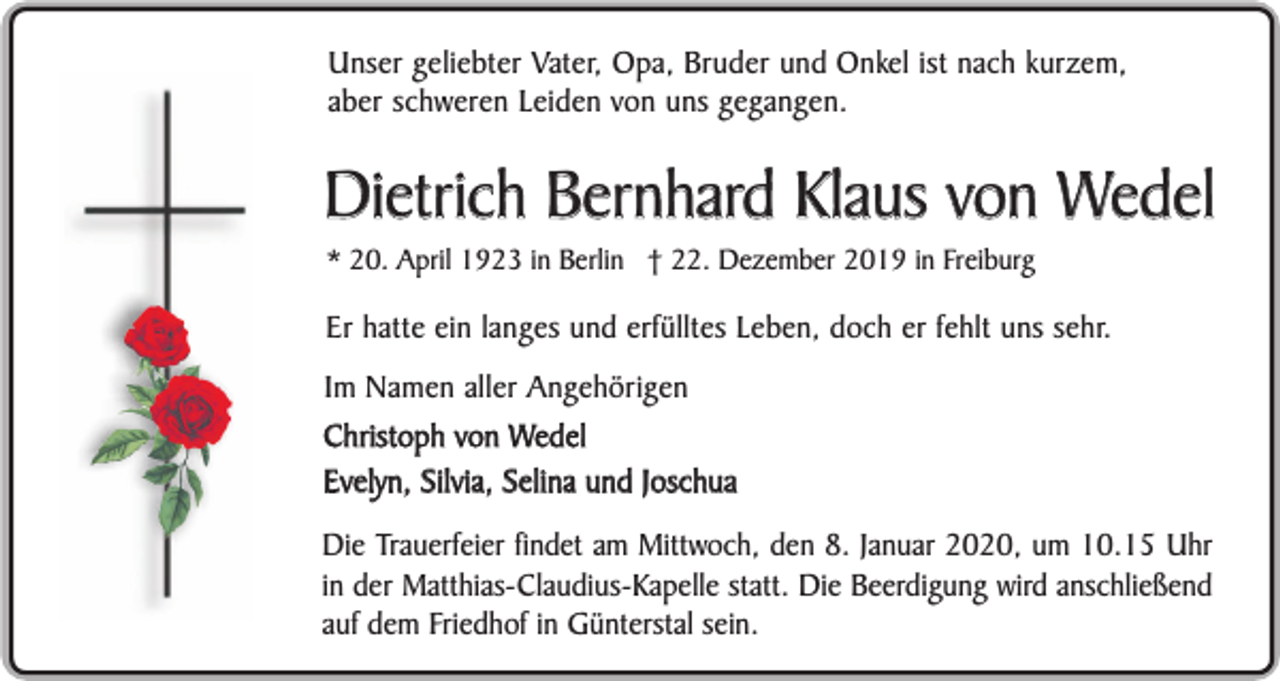 <p>Unser geliebter Vater, Opa, Bruder und Onkel ist nach kurzem,<br />aber schweren Leiden von uns gegangen.</p><p>Dietrich Bernhard Klaus von Wedel<br />* 20. April 1923 in Berlin † 22. Dezember 2019 in Freiburg</p><p>Er hatte ein langes und erfülltes Leben, doch er fehlt uns sehr.<br />Im Namen aller Angehörigen<br />Christoph von Wedel<br />Evelyn, Silvia, Selina und Joschua<br />Die Trauerfeier findet am Mittwoch, den 8. Januar 2020, um 10.15 Uhr<br />in der Matthias-Claudius-Kapelle statt. Die Beerdigung wird anschließend<br />auf dem Friedhof in Günterstal sein.</p>