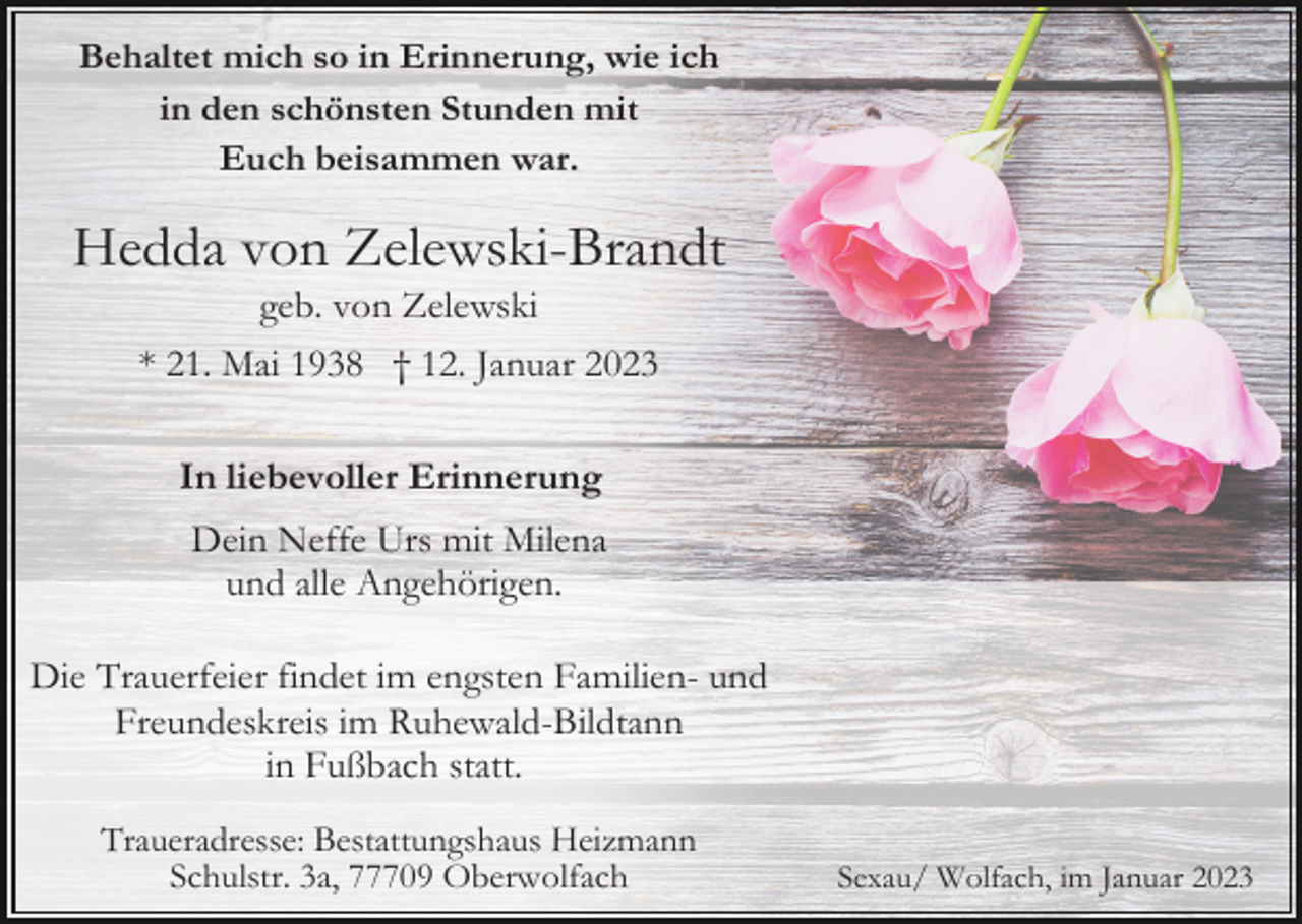 <p>Behaltet mich so in Erinnerung, wie ich<br />in den schönsten Stunden mit<br />Euch beisammen war.</p><p>Hedda von Zelewski-Brandt<br />geb. von Zelewski<br />* 21. Mai 1938 † 12. Januar 2023<br />In liebevoller Erinnerung<br />Dein Neffe Urs mit Milena<br />und alle Angehörigen.<br />Die Trauerfeier findet im engsten Familien- und<br />Freundeskreis im Ruhewald-Bildtann<br />in Fußbach statt.<br />Traueradresse: Bestattungshaus Heizmann<br />Schulstr. 3a, 77709 Oberwolfach</p><p>Sexau/ Wolfach, im Januar 2023</p>