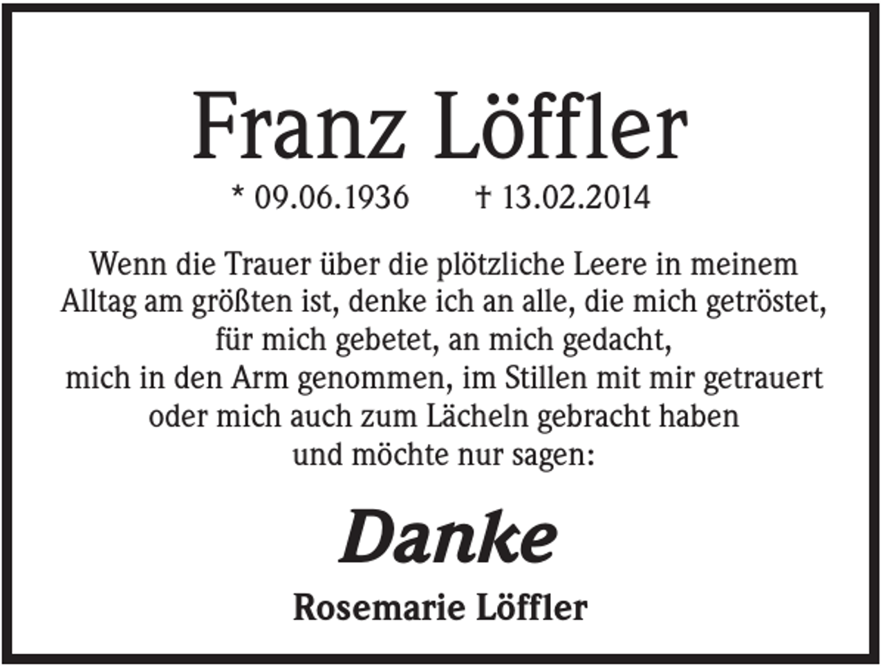 <p>Franz Löffler<br />* 09.06.1936</p><p>† 13.02.2014</p><p>Wenn die Trauer über die plötzliche Leere in meinem<br />Alltag am größten ist, denke ich an alle, die mich getröstet,<br />für mich gebetet, an mich gedacht,<br />mich in den Arm genommen, im Stillen mit mir getrauert<br />oder mich auch zum Lächeln gebracht haben<br />und möchte nur sagen:</p><p>Danke<br />Rosemarie Löffler</p>