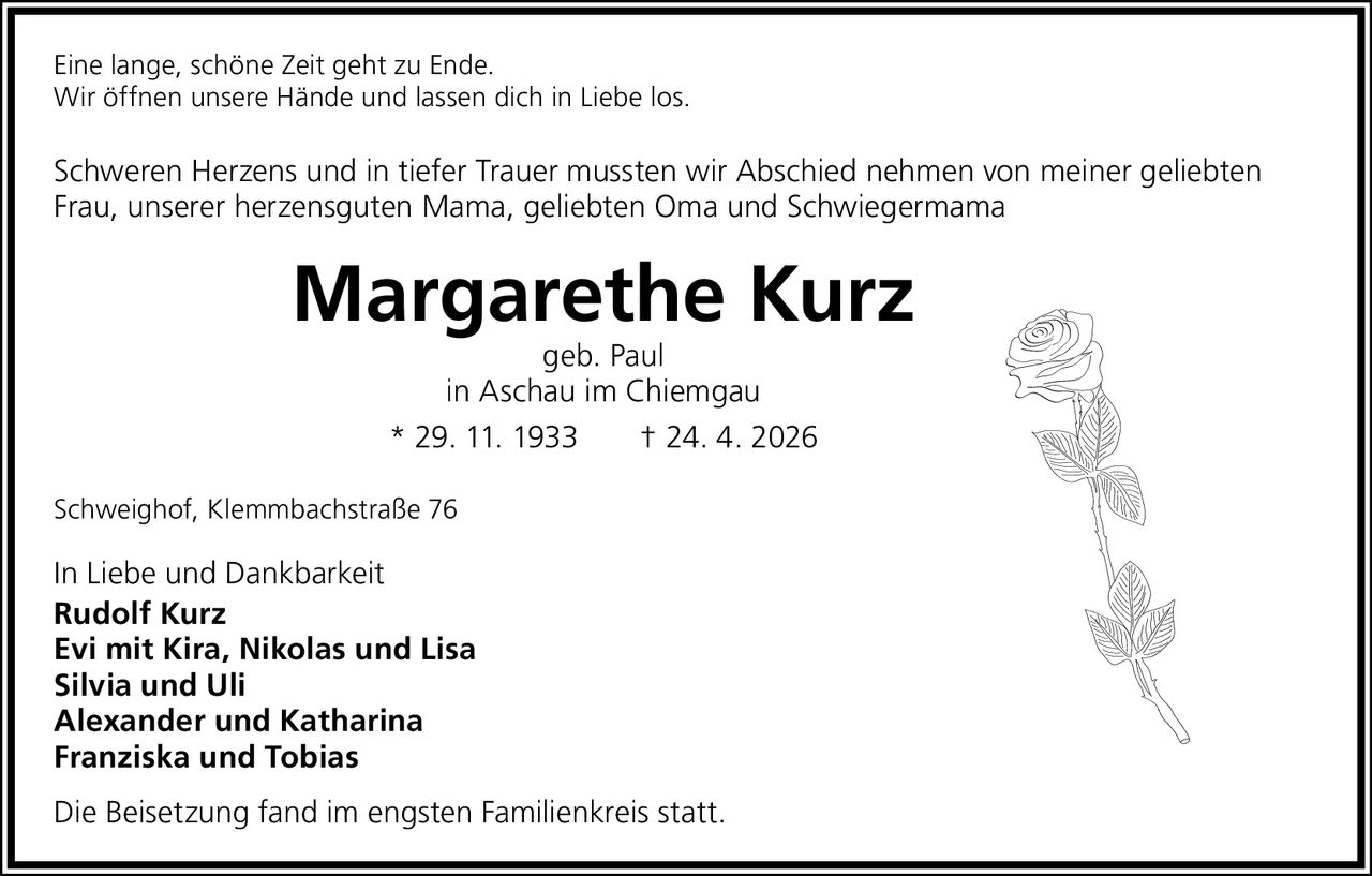 <p>Eine lange, schöne Zeit geht zu Ende.<br>Wir öffnen unsere Hände und lassen dich in Liebe los.</p><p>Schweren Herzens und in tiefer Trauer mussten wir Abschied nehmen von meiner geliebten Frau, unserer herzensguten Mama, geliebten Oma und Schwiegermama</p><p><strong>Margarethe Kurz</strong><br>geb. Paul<br>in Aschau im Chiemgau<br>* 29. 11. 1933 † 24. 4. 2026</p><p>Schweighof, Klemmbachstraße 76</p><p>In Liebe und Dankbarkeit<br><strong>Rudolf Kurz</strong><br><strong>Evi mit Kira, Nikolas und Lisa</strong><br><strong>Silvia und Uli</strong><br><strong>Alexander und Katharina</strong><br><strong>Franziska und Tobias</strong></p><p>Die Beisetzung fand im engsten Familienkreis statt.</p>