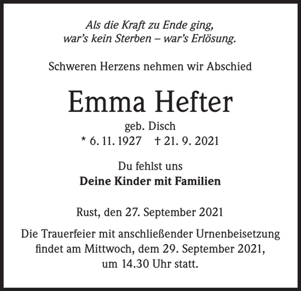 <p>Als die Kraft zu Ende ging,<br />war’s kein Sterben – war’s Erlösung.</p><p>Schweren Herzens nehmen wir Abschied</p><p>Emma Hefter<br />geb. Disch<br />* 6. 11. 1927 † 21. 9. 2021</p><p>Du fehlst uns<br />Deine Kinder mit Familien<br />Rust, den 27. September 2021<br />Die Trauerfeier mit anschließender Urnenbeisetzung<br />findet am Mittwoch, dem 29. September 2021,<br />um 14.30 Uhr statt.</p>