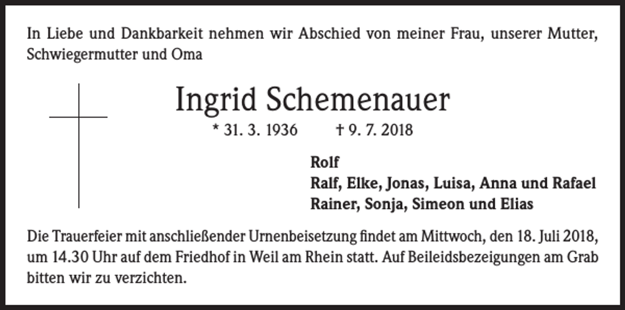 <p>In Liebe und Dankbarkeit nehmen wir Abschied von meiner Frau, unserer Mutter,<br />Schwiegermutter und Oma</p><p>Ingrid Schemenauer<br />* 31. 3. 1936</p><p>† 9. 7. 2018<br />Rolf<br />Ralf, Elke, Jonas, Luisa, Anna und Rafael<br />Rainer, Sonja, Simeon und Elias</p><p>Die Trauerfeier mit anschließender Urnenbeisetzung findet am Mittwoch, den 18. Juli 2018,<br />um 14.30 Uhr auf dem Friedhof in Weil am Rhein statt. Auf Beileidsbezeigungen am Grab<br />bitten wir zu verzichten.</p>